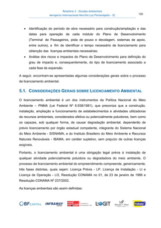 Relatório 3 – Estudos Ambientais
Aeroporto Internacional Hercílio Luz Florianópolis - SC 125
• Identificação do período de obra necessário para construção/ampliação e das
datas para operação de cada módulo do Plano de Desenvolvimento
(Terminal de Passageiros, pista de pouso e decolagem, sistemas de apoio,
entre outros), a fim de identificar o tempo necessário de licenciamento para
obtenção das licenças ambientais necessárias;
• Análise dos riscos e impactos do Plano de Desenvolvimento para definição do
grau de impacto e, consequentemente, do tipo de licenciamento associado a
cada fase de expansão.
A seguir, encontram-se apresentadas algumas considerações gerais sobre o processo
de licenciamento ambiental.
5.1. CONSIDERAÇÕES GERAIS SOBRE LICENCIAMENTO AMBIENTAL
O licenciamento ambiental é um dos instrumentos da Política Nacional do Meio
Ambiente – PNMA (Lei Federal Nº 6.938/1981), que preconiza que a construção,
instalação, ampliação e funcionamento de estabelecimentos e atividades utilizadoras
de recursos ambientais, considerados efetiva ou potencialmente poluidores, bem como
os capazes, sob qualquer forma, de causar degradação ambiental, dependerão de
prévio licenciamento por órgão estadual competente, integrante do Sistema Nacional
do Meio Ambiente - SISNAMA, e do Instituto Brasileiro do Meio Ambiente e Recursos
Naturais Renováveis - IBAMA, em caráter supletivo, sem prejuízo de outras licenças
exigíveis.
Portanto, o licenciamento ambiental é uma obrigação legal prévia à instalação de
qualquer atividade potencialmente poluidora ou degradadora do meio ambiente. O
processo de licenciamento ambiental do empreendimento compreende, genericamente,
três fases distintas, quais sejam: Licença Prévia - LP, Licença de Instalação - LI e
Licença de Operação - LO, Resolução CONAMA no 01, de 23 de janeiro de 1986 e
Resolução CONAMA Nº 237/2002.
As licenças ambientais são assim definidas:
 