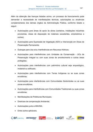 Relatório 3 – Estudos Ambientais
Aeroporto Internacional Hercílio Luz Florianópolis - SC 127
Além da obtenção das licenças listadas acima, um processo de licenciamento pode
demandar a necessidade de manifestações técnicas, autorizações ou anuências
complementares dos demais órgãos da Administração Pública, conforme listado a
seguir:
• Autorizações para áreas de apoio às obras (canteiros, instalações industriais
provisórias, áreas de disposição de materiais excedentes, empréstimos e
outras);
• Autorizações para Supressão de Vegetação (ASV) e Intervenção em Áreas de
Preservação Permanente;
• Outorgas para Uso e/ou Interferências em Recursos Hídricos;
• Autorizações para interferências com Unidades de Conservação - UCs de
Preservação Integral ou com suas zonas de amortecimento e outras áreas
protegidas;
• Autorizações para interferências com patrimônio cultural seja arqueológico,
imaterial ou edificado;
• Autorizações para interferências com Terras Indígenas ou as suas zonas
envoltórias;
• Autorizações para interferências com Comunidades Quilombolas ou as suas
zonas envoltórias;
• Autorizações para interferências com Comunidades Tradicionais ou suas zonas
envoltórias;
• Manifestações de Prefeituras Municipais;
• Diretrizes de compensação Ambiental;
• Autorizações junto à ANVISA;
• Entre outros aplicáveis.
 
