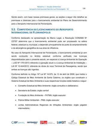 Relatório 3 – Estudos Ambientais
Aeroporto Internacional Hercílio Luz Florianópolis - SC 128
Sendo assim, com base nessas premissas gerais, as seções a seguir irão detalhar as
premissas e diretrizes para o licenciamento ambiental do Plano de Desenvolvimento
para o Aeroporto Internacional de Florianópolis.
5.2. COMPETÊNCIA DO LICENCIAMENTO DO AEROPORTO
INTERNACIONAL DE FLORIANÓPOLIS
Conforme destacado na apresentação do Marco Legal, a Resolução CONAMA No
237/97 determina que o licenciamento ambiental pode ser processado na esfera
federal, estadual ou municipal, a depender principalmente do porte do empreendimento
e da abrangência geográfica da sua área de influência.
No caso do Aeroporto Internacional de Florianópolis, o licenciamento ambiental já vem
sendo conduzido no âmbito estadual, conforme verificado nas Licenças
disponibilizadas para o presente estudo, em especial a Licença Ambiental de Operação
– LAO Nº 1791/2013 referente à operação atual e a Licença Ambiental de Instalação –
LAI Nº 10.444/2012, referente às obras do novo Terminal de Passageiros, sendo que
ambas as licenças são vigentes.
Conforme definido no Artigo 10º Lei Nº 14.675, de 13 de abril de 2009, que institui o
Código Estadual de Meio Ambiente de Santa Catarina, os órgãos que constituem o
Sistema Estadual de Meio Ambiente e suas respectivas funções estão listados a seguir:
• Conselho Estadual do Meio Ambiente: órgão consultivo e deliberativo;
• Secretaria de Estado: órgão central
• Fundação do Meio Ambiente – FATMA: órgão executor
• Polícia Militar Ambiental – PMA: órgão executor
• Juntas Administrativas Regionais de Infrações Ambientais: órgão julgador
intermediário;
 
