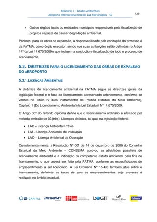Relatório 3 – Estudos Ambientais
Aeroporto Internacional Hercílio Luz Florianópolis - SC 129
• Outros órgãos locais ou entidades municipais responsáveis pela fiscalização de
projetos capazes de causar degradação ambiental.
Portanto, para as obras de expansão, a responsabilidade pela condução do processo é
da FATMA, como órgão executor, sendo que suas atribuições estão definidas no Artigo
14º da Lei 14.675/2009 e que incluem a condução e fiscalização de todo o processo de
licenciamento.
5.3. DIRETRIZES PARA O LICENCIAMENTO DAS OBRAS DE EXPANSÃO
DO AEROPORTO
5.3.1.LICENÇAS AMBIENTAIS
A dinâmica de licenciamento ambiental na FATMA segue as diretrizes gerais da
legislação federal e o fluxo de licenciamento apresentado anteriormente, conforme se
verifica no Título IV (Dos Instrumentos da Política Estadual do Meio Ambiente),
Capítulo 1 (Do Licenciamento Ambiental) da Lei Estadual Nº 14.675/2009.
O Artigo 36º do referido diploma define que o licenciamento ordinário é efetuado por
meio da emissão de 03 (três), Licenças distintas, tal qual na legislação federal:
• LAP – Licença Ambiental Prévia
• LAI – Licença Ambiental de Instalação
• LAO – Licença Ambiental de Operação
Complementarmente, a Resolução Nº 001 de 14 de dezembro de 2006 do Conselho
Estadual do Meio Ambiente – CONSEMA aprovou as atividades passíveis de
licenciamento ambiental e a indicação do competente estudo ambiental para fins de
licenciamento, o que deverá ser feito pela FATMA, conforme as especificidades do
empreendimento a ser licenciado. A Lei Ordinária Nº 15.490 também atua sobre o
licenciamento, definindo as taxas de para os empreendimentos cujo processo é
realizado no âmbito estadual.
 