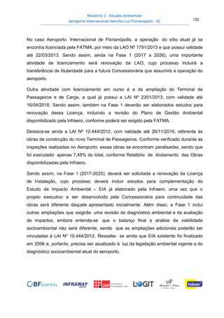 Relatório 3 – Estudos Ambientais
Aeroporto Internacional Hercílio Luz Florianópolis - SC 130
No caso Aeroporto Internacional de Florianópolis, a operação do sítio atual já se
encontra licenciada pela FATMA, por meio da LAO Nº 1791/2013 e que possui validade
até 22/03/2013. Sendo assim, ainda na Fase 1 (2017 a 2026), uma importante
atividade de licenciamento será renovação da LAO, cujo processo incluirá a
transferência de titularidade para a futura Concessionária que assumirá a operação do
aeroporto.
Outra atividade com licenciamento em curso é a de ampliação do Terminal de
Passageiros e de Carga, a qual já possui a LAI Nº 2351/2013, com validade até
16/04/2016. Sendo assim, também na Fase 1 deverão ser elaborados estudos para
renovação dessa Licença, incluindo a revisão do Plano de Gestão Ambiental
disponibilizado pela Infraero, conforme poderá ser exigido pela FATMA.
Destaca-se ainda a LAI Nº 10.444/2012, com validade até 26/11/2016, referente às
obras de construção do novo Terminal de Passageiros. Conforme verificado durante as
inspeções realizadas no Aeroporto, essas obras se encontram paralisadas, sendo que
foi executado apenas 7,48% do total, conforme Relatório de Andamento das Obras
disponibilizadas pela Infraero.
Sendo assim, na Fase 1 (2017-2025), deverá ser solicitada a renovação da Licença
de Instalação, cujo processo deverá incluir estudos para complementação do
Estudo de Impacto Ambiental – EIA já elaborado pela Infraero, uma vez que o
projeto executivo a ser desenvolvido pela Concessionária para continuidade das
obras será diferente daquele apresentado inicialmente. Além disso, a Fase 1 inclui
outras ampliações que exigirão uma revisão do diagnóstico ambiental e da avaliação
de impactos, embora entenda-se que o balanço final e análise da viabilidade
socioambiental não será diferente, sendo que as ampliações adicionais poderão ser
vinculadas à LAI Nº 10.444/2012. Ressalta- se ainda que EIA existente foi finalizado
em 2006 e, portanto, precisa ser atualizado à luz da legislação ambiental vigente e do
diagnóstico socioambiental atual do aeroporto.
 