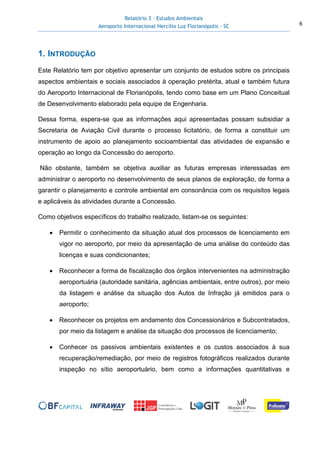 Relatório 3 – Estudos Ambientais
Aeroporto Internacional Hercílio Luz Florianópolis - SC 6
1. INTRODUÇÃO
Este Relatório tem por objetivo apresentar um conjunto de estudos sobre os principais
aspectos ambientais e sociais associados à operação pretérita, atual e também futura
do Aeroporto Internacional de Florianópolis, tendo como base em um Plano Conceitual
de Desenvolvimento elaborado pela equipe de Engenharia.
Dessa forma, espera-se que as informações aqui apresentadas possam subsidiar a
Secretaria de Aviação Civil durante o processo licitatório, de forma a constituir um
instrumento de apoio ao planejamento socioambiental das atividades de expansão e
operação ao longo da Concessão do aeroporto.
Não obstante, também se objetiva auxiliar as futuras empresas interessadas em
administrar o aeroporto no desenvolvimento de seus planos de exploração, de forma a
garantir o planejamento e controle ambiental em consonância com os requisitos legais
e aplicáveis às atividades durante a Concessão.
Como objetivos específicos do trabalho realizado, listam-se os seguintes:
• Permitir o conhecimento da situação atual dos processos de licenciamento em
vigor no aeroporto, por meio da apresentação de uma análise do conteúdo das
licenças e suas condicionantes;
• Reconhecer a forma de fiscalização dos órgãos intervenientes na administração
aeroportuária (autoridade sanitária, agências ambientais, entre outros), por meio
da listagem e análise da situação dos Autos de Infração já emitidos para o
aeroporto;
• Reconhecer os projetos em andamento dos Concessionários e Subcontratados,
por meio da listagem e análise da situação dos processos de licenciamento;
• Conhecer os passivos ambientais existentes e os custos associados à sua
recuperação/remediação, por meio de registros fotográficos realizados durante
inspeção no sítio aeroportuário, bem como a informações quantitativas e
 