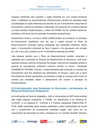 Relatório 3 – Estudos Ambientais
Aeroporto Internacional Hercílio Luz Florianópolis - SC 132
impactos ambientais para subsidiar o órgão ambiental em uma análise conclusiva
sobre a viabilidade do empreendimento. Posteriormente, deverão ser atendidas todas
as solicitações do órgão ambiental para emissão da LAI. Eventualmente nessa fase do
licenciamento, poderá ser solicitada a elaboração de programas de controle ambiental
ou outros estudos complementares, a critério da FATMA. Por fim, também deverá ser
solicitada a LAO para início da operação dos projetos aeroportuários.
Similarmente à Fase 2, na Fase 3 (2036 a 2046) também se considerou um processo
de licenciamento simplificado, uma vez que o projeto previsto no Plano de
Desenvolvimento contempla apenas ampliações das instalações existentes. Sendo
assim, o licenciamento ambiental da Fase 3 seguirá o rito processual com emissão
de LAP, LAI e LAO, conforme Lei Nº 14.675/2009 e diretrizes da FATMA.
Vale destacar também que o Plano de Desenvolvimento também contempla a
ampliação e/ou construção de Parques de Abastecimento de Aeronaves, onde ficam
dispostos tanques contendo combustível de aviação. Esse tipo de instalação também é
passível de licenciamento ambiental, conforme previsto no Anexo I Resolução
CONSEMA Nº 001/2006. Contudo, a responsabilidade pela condução do processo de
licenciamento será das empresas que administram os Parques, sendo que a futura
Concessionária deverá acompanhar os processos e exigir as Licenças como forma de
controle das atividades desde o planejamento até durante a operação do
empreendimento.
5.3.2.AUTORIZAÇÕES PARA SUPRESSÃO DA VEGETAÇÃO E INTERVENÇÃO EM
ÁREAS DE PRESERVAÇÃO PERMANENTE
As Autorizações de Corte de Vegetação - AuCs e intervenções em APP serão emitidas
pelo órgão estadual competente, a FATMA, em atendimento à Lei Estadual N°
10.472/97, à Lei Estadual N° 14.675/09 e à Portaria Intersetorial SDM/FATMA N°
01/02. Serão subsidiadas pelos estudos ambientais a serem apresentados de acordo
com o procedimento de licenciamento ambiental exigido, bem como por um
requerimento de autorização de corte, embasado em um inventário florestal. Ademais,
 