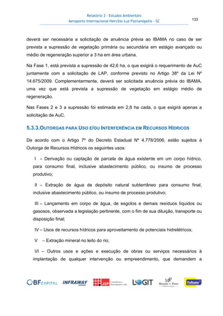 Relatório 3 – Estudos Ambientais
Aeroporto Internacional Hercílio Luz Florianópolis - SC 133
deverá ser necessária a solicitação de anuência prévia ao IBAMA no caso de ser
prevista a supressão de vegetação primária ou secundária em estágio avançado ou
médio de regeneração superior a 3 ha em área urbana.
Na Fase 1, está prevista a supressão de 42,6 ha, o que exigirá o requerimento de AuC
juntamente com a solicitação de LAP, conforme previsto no Artigo 38º da Lei Nº
14.675/2009. Complementarmente, deverá ser solicitada anuência prévia do IBAMA,
uma vez que está prevista a supressão de vegetação em estágio médio de
regeneração.
Nas Fases 2 e 3 a supressão foi estimada em 2,8 ha cada, o que exigirá apenas a
solicitação de AuC.
5.3.3.OUTORGAS PARA USO E/OU INTERFERÊNCIA EM RECURSOS HÍDRICOS
De acordo com o Artigo 7º do Decreto Estadual Nº 4.778/2006, estão sujeitos à
Outorga de Recursos Hídricos os seguintes usos:
I – Derivação ou captação de parcela de água existente em um corpo hídrico,
para consumo final, inclusive abastecimento público, ou insumo de processo
produtivo;
II – Extração de água de depósito natural subterrâneo para consumo final,
inclusive abastecimento público, ou insumo de processo produtivo;
III – Lançamento em corpo de água, de esgotos e demais resíduos líquidos ou
gasosos, observada a legislação pertinente, com o fim de sua diluição, transporte ou
disposição final;
IV – Usos de recursos hídricos para aproveitamento de potenciais hidrelétricos;
V – Extração mineral no leito do rio;
VI – Outros usos e ações e execução de obras ou serviços necessários à
implantação de qualquer intervenção ou empreendimento, que demandem a
 