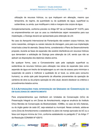 Relatório 3 – Estudos Ambientais
Aeroporto Internacional Hercílio Luz Florianópolis - SC 134
utilização de recursos hídricos, ou que impliquem em alteração, mesmo que
temporária, do regime, da quantidade ou da qualidade da água, superficial ou
subterrânea, ou ainda, que modifiquem o leito e margens dos corpos de água.
Complementarmente, conforme previsto no Artigo 50º da Lei Estadual Nº 14.675, para
os empreendimentos em que os usos ou interferências sejam necessários para sua
implantação, a Outorga deverá ser apresentada para obtenção da LAI.
No caso do Aeroporto Internacional de Florianópolis não existem corpos hídricos, tais
como nascentes, córregos ou canais naturais de drenagem, pois para sua implantação
inicial toda a área foi aterrada. Dessa forma, considerando o Plano de Desenvolvimento
proposto, durante as fases de expansão não existirá interferência em recursos hídricos
que demandem a solicitação de Outorga para obtenção da LAI, sendo que não se
aplicam as disposições dos diplomas citados acima.
De qualquer forma, caso a Concessionária opte pela captação superficial ou
subterrânea de recursos hídricos para utilização nas obras de expansão (tais como
aspersão de água em trecho de terraplanagem ou em vias de acesso para minimizar a
suspensão de poeira e melhorar a qualidade do ar local, ou ainda para consumo
humano), ou ainda opte pelo lançamento de efluentes provenientes da operação de
canteiros de obra ou da própria operação do sítio atual, deverá obedecer os critérios e
procedimentos listados acima.
5.3.4.AUTORIZAÇÕES PARA INTERVENÇÃO EM UNIDADES DE CONSERVAÇÃO OU
EM SUAS ZONAS DE AMORTECIMENTO
Para empreendimentos que interferem em Unidades de Conservação (UCs) de
Preservação Integral ou em Zonas de Amortecimento, exige-se anuência do Instituto
Chico Mendes de Conservação da Biodiversidade– ICMBio, no caso de UCs federais,
ou do órgão gestor de cada UC, seja estadual ou municipal. Nesse contexto, adota-se
como Zona de Amortecimento o estabelecido no plano de manejo aprovado da UC ou a
faixa com largura mínima de 3 km, conforme estabelecido no parágrafo 2° do Artigo 1º
da Resolução CONAMA Nº 428/10.
 
