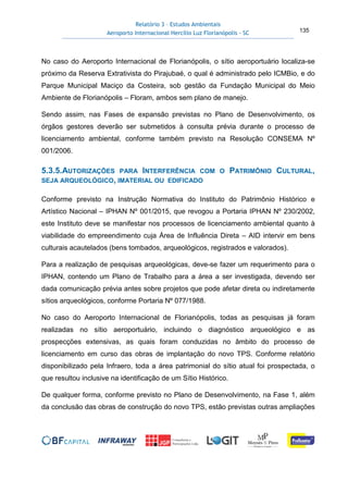 Relatório 3 – Estudos Ambientais
Aeroporto Internacional Hercílio Luz Florianópolis - SC 135
No caso do Aeroporto Internacional de Florianópolis, o sítio aeroportuário localiza-se
próximo da Reserva Extrativista do Pirajubaé, o qual é administrado pelo ICMBio, e do
Parque Municipal Maciço da Costeira, sob gestão da Fundação Municipal do Meio
Ambiente de Florianópolis – Floram, ambos sem plano de manejo.
Sendo assim, nas Fases de expansão previstas no Plano de Desenvolvimento, os
órgãos gestores deverão ser submetidos à consulta prévia durante o processo de
licenciamento ambiental, conforme também previsto na Resolução CONSEMA Nº
001/2006.
5.3.5.AUTORIZAÇÕES PARA INTERFERÊNCIA COM O PATRIMÔNIO CULTURAL,
SEJA ARQUEOLÓGICO, IMATERIAL OU EDIFICADO
Conforme previsto na Instrução Normativa do Instituto do Patrimônio Histórico e
Artístico Nacional – IPHAN Nº 001/2015, que revogou a Portaria IPHAN Nº 230/2002,
este Instituto deve se manifestar nos processos de licenciamento ambiental quanto à
viabilidade do empreendimento cuja Área de Influência Direta – AID intervir em bens
culturais acautelados (bens tombados, arqueológicos, registrados e valorados).
Para a realização de pesquisas arqueológicas, deve-se fazer um requerimento para o
IPHAN, contendo um Plano de Trabalho para a área a ser investigada, devendo ser
dada comunicação prévia antes sobre projetos que pode afetar direta ou indiretamente
sítios arqueológicos, conforme Portaria Nº 077/1988.
No caso do Aeroporto Internacional de Florianópolis, todas as pesquisas já foram
realizadas no sítio aeroportuário, incluindo o diagnóstico arqueológico e as
prospecções extensivas, as quais foram conduzidas no âmbito do processo de
licenciamento em curso das obras de implantação do novo TPS. Conforme relatório
disponibilizado pela Infraero, toda a área patrimonial do sítio atual foi prospectada, o
que resultou inclusive na identificação de um Sítio Histórico.
De qualquer forma, conforme previsto no Plano de Desenvolvimento, na Fase 1, além
da conclusão das obras de construção do novo TPS, estão previstas outras ampliações
 