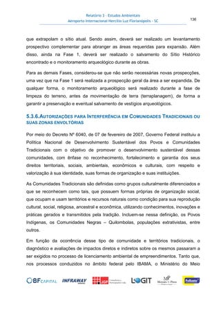 Relatório 3 – Estudos Ambientais
Aeroporto Internacional Hercílio Luz Florianópolis - SC 136
que extrapolam o sítio atual. Sendo assim, deverá ser realizado um levantamento
prospectivo complementar para abranger as áreas requeridas para expansão. Além
disso, ainda na Fase 1, deverá ser realizado o salvamento do Sítio Histórico
encontrado e o monitoramento arqueológico durante as obras.
Para as demais Fases, considerou-se que não serão necessárias novas prospecções,
uma vez que na Fase 1 será realizada a prospecção geral da área a ser expandida. De
qualquer forma, o monitoramento arqueológico será realizado durante a fase de
limpeza do terreno, antes da movimentação de terra (terraplanagem), de forma a
garantir a preservação e eventual salvamento de vestígios arqueológicos.
5.3.6.AUTORIZAÇÕES PARA INTERFERÊNCIA EM COMUNIDADES TRADICIONAIS OU
SUAS ZONAS ENVOLTÓRIAS
Por meio do Decreto Nº 6040, de 07 de fevereiro de 2007, Governo Federal instituiu a
Política Nacional de Desenvolvimento Sustentável dos Povos e Comunidades
Tradicionais com o objetivo de promover o desenvolvimento sustentável dessas
comunidades, com ênfase no reconhecimento, fortalecimento e garantia dos seus
direitos territoriais, sociais, ambientais, econômicos e culturais, com respeito e
valorização à sua identidade, suas formas de organização e suas instituições.
As Comunidades Tradicionais são definidas como grupos culturalmente diferenciados e
que se reconhecem como tais, que possuem formas próprias de organização social,
que ocupam e usam territórios e recursos naturais como condição para sua reprodução
cultural, social, religiosa, ancestral e econômica, utilizando conhecimentos, inovações e
práticas gerados e transmitidos pela tradição. Incluem-se nessa definição, os Povos
Indígenas, os Comunidades Negras – Quilombolas, populações extrativistas, entre
outros.
Em função da ocorrência desse tipo de comunidade e territórios tradicionais, o
diagnóstico e avaliações de impactos diretos e indiretos sobre os mesmos passaram a
ser exigidos no processo de licenciamento ambiental de empreendimentos. Tanto que,
nos processos conduzidos no âmbito federal pelo IBAMA, o Ministério do Meio
 