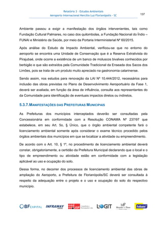 Relatório 3 – Estudos Ambientais
Aeroporto Internacional Hercílio Luz Florianópolis - SC 137
Ambiente passou a exigir a manifestação dos órgãos intervenientes, tais como
Fundação Cultural Palmares, no caso dos quilombolas, a Fundação Nacional do Índio –
FUNAI e Ministério da Saúde, por meio da Portaria Interministerial Nº 60/2015.
Após análise do Estudo de Impacto Ambiental, verificou-se que no entorno do
aeroporto se encontra uma Unidade de Conservação que é a Reserva Extrativista do
Pirajubaé, onde ocorre a existência de um banco de moluscos bivalves conhecidos por
berbigão e que são extraídos pela Comunidade Tradicional da Enseada dos Sacos dos
Limões, pois se trata de um produto muito apreciado na gastronomia catarinense.
Sendo assim, nos estudos para renovação da LAI Nº 10.444/2012, necessários para
inclusão das obras previstas no Plano de Desenvolvimento Aeroportuário da Fase 1,
deverá ser avaliada, em função da área de influência, consulta aos representantes do
da Comunidade para identificação de eventuais impactos diretos ou indiretos.
5.3.7.MANIFESTAÇÕES DAS PREFEITURAS MUNICIPAIS
As Prefeituras dos municípios interceptados deverão ser consultadas pela
Concessionária em conformidade com a Resolução CONAMA Nº 237/97 que
estabelece, em seu Art. 5o, § Único, que o órgão ambiental competente fará o
licenciamento ambiental somente após considerar o exame técnico procedido pelos
órgãos ambientais dos municípios em que se localizar a atividade ou empreendimento.
De acordo com o Art. 10, § 1º, no procedimento de licenciamento ambiental deverá
constar, obrigatoriamente, a certidão da Prefeitura Municipal declarando que o local e o
tipo de empreendimento ou atividade estão em conformidade com a legislação
aplicável ao uso e ocupação do solo.
Dessa forma, no decorrer dos processos de licenciamento ambiental das obras de
ampliação do Aeroporto, a Prefeitura de Florianópolis/SC deverá ser consultada à
respeito da adequação entre o projeto e o uso e ocupação do solo do respectivo
município.
 