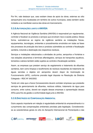 Relatório 3 – Estudos Ambientais
Aeroporto Internacional Hercílio Luz Florianópolis - SC 138
Por fim, vale destacar que, caso existam áreas de apoio às obras, externas ao sítio
aeroportuário e/ou localizadas em território de outros municípios, estes também serão
incitados a se manifestar acerca das obras em licenciamento.
5.3.8.AUTORIZAÇÕES JUNTO À ANVISA
A Agência Nacional de Vigilância Sanitária (ANVISA) é responsável por regulamentar,
controlar e fiscalizar os produtos e serviços que envolvam risco à saúde pública. Dessa
forma, submetem-se ao regime de vigilância sanitária as instalações físicas,
equipamentos, tecnologias, ambientes e procedimentos envolvidos em todas as fases
dos processos de produção dos bens e produtos submetidos ao controle e fiscalização
sanitária, incluindo a destinação dos respectivos resíduos.
Serviços e instalações relacionados a atividades de portos, aeroportos e fronteiras e
nas estações aduaneiras e terminais alfandegados, serviços de transportes aquáticos,
terrestres e aéreos também estão sujeitos ao controle e fiscalização sanitária.
Assim, as empresas que prestam serviço de esgotamento e tratamento de efluentes
sanitários, bem como limpeza e recolhimento de resíduos resultantes do tratamento de
águas servidas e dejetos em aeroportos devem dispor de Autorização de
Funcionamento (AFE), conforme previsão legal disposta na Resolução da Diretoria
Colegiada – RDC Nº 345/2002.
Tendo em vista que a futura Concessionária deverá contratar empresas que prestarão
serviços de gerenciamento de efluentes, resíduos sólidos, tratamento de água para
consumo, entre outros, deverá ser exigida dessas empresas a apresentação dessas
AFEs para fins de gestão e conformidade legal junto à ANVISA.
5.3.9.DIRETRIZES DE COMPENSAÇÃO AMBIENTAL
Outro aspecto importante em relação à regularidade ambiental do empreendimento é o
cumprimento das compensações ambientais previstas pela legislação. Considerando-
se as características gerais do sítio do Aeroporto Internacional de Florianópolis e das
 