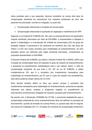 Relatório 3 – Estudos Ambientais
Aeroporto Internacional Hercílio Luz Florianópolis - SC 139
obras previstas para a sua expansão, deve-se considerar ao menos dois tipos de
compensação ambiental em decorrência dos impactos ambientais da obra não
passíveis de prevenção, controle ou mitigação, os quais são:
• Compensação relacionada a Unidades de Conservação;
• Compensação relacionada à supressão de vegetação e interferência em APP.
Segundo a Lei Federal Nº 9.985/00 (Art. 36), para os empreendimentos de significativo
impacto ambiental, licenciados por meio de EIA-RIMA, o empreendedor é obrigado a
apoiar a implantação e a manutenção de unidade de conservação (UC) do grupo de
proteção integral. O percentual a ser destinado em benefício das UCs não pode ser
inferior a 0,5% dos custos previstos para implantação do empreendimento. As UCs
apoiadas devem ser definidas pelo órgão ambiental licenciador, considerando as
propostas apresentadas no EIA-RIMA.
O Decreto Federal No 6.848/09, que altera o Decreto Federal No 4.340/02, define que
a fixação da compensação deve ser baseada no grau de impacto do empreendimento,
e apresenta os procedimentos metodológicos para o seu cálculo. Assim, o valor da
compensação ambiental, de que trata o Art. 36º da Lei Nº 9.985/00, é obtido
multiplicando-se VR, que é o somatório dos investimentos necessários para
implantação do empreendimento, por GI, que é o grau de impacto nos ecossistemas,
este último podendo atingir valores de 0 a 0,5%.
Esse decreto também define os itens que devem compor o somatório dos
investimentos necessários para implantação do empreendimento, excluindo-se aqueles
referentes aos planos, projetos e programas exigidos no procedimento de
licenciamento ambiental para mitigação de impactos causados pelo empreendimento.
De acordo com a Resolução CONAMA No 371/06, o percentual estabelecido para a
compensação ambiental de novos empreendimentos deve ser definido no processo de
licenciamento, quando da emissão da Licença Prévia, ou quando esta não for exigível,
da Licença de Instalação (Art. 5°). A fixação do montante da compensação ambiental e
 
