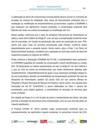 Relatório 3 – Estudos Ambientais
Aeroporto Internacional Hercílio Luz Florianópolis - SC 140
a celebração do termo de compromisso correspondente devem ocorrer no momento da
emissão da Licença de Instalação. Nos casos de licenciamento ambiental para a
ampliação ou modificação de empreendimentos já licenciados, sujeitos a EIA/RIMA e
que impliquem em significativo impacto ambiental, a compensação ambiental será
definida com base nos custos da ampliação ou modificação (Art. 6º).
Nesse sentido, verifica-se que o caso do aeroporto Internacional de Florianópolis se
aplica a esse último critério do Artigo 6º, uma vez que a compensação ambiental ainda
não foi executada, em função da paralisação das obras de construção do novo TPS,
sendo que esse custo se encontra provisionado pela Infraero, conforme dados
disponibilizados para o presente estudo. Sendo assim, para a Fase 1 do Plano de
Desenvolvimento proposto, considerou-se a aplicação de 0,5% dos custos de obras de
engenharia orçados no Capítulo de CAPEX.
Ainda conforme a Resolução CONAMA No 371/06, o empreendedor deve apresentar
no EIA/RIMA sugestões de unidades de conservação a serem beneficiadas ou criadas
(Art. 10) observando os critérios apresentados em seu no Artigo 9º. Um dos critérios é
o que as UCs ou zonas de amortecimento que forem diretamente afetadas pelo
empreendimento, independentemente do grupo a que pertençam (proteção integral ou
de uso sustentável), deverão ser beneficiárias da compensação ambiental. No caso do
Aeroporto de Florianópolis, existem 02 (duas) UCs em seu entorno (Resex do
Pirajubaé e Parque Municipal do Maciço da Costeira). Sendo assim, nos estudos para
renovação da LAI Nº 10.444/2012, a serem elaborados na Fase 1, deverá ser
considerada, junto órgãos gestores, a possibilidade de alocação de recursos para
essas unidades.
Em relação às Fases 2 e 3, em função do porte e características das obras, não está
prevista a alocação de percentuais para compensação, uma vez que não são obras de
impacto significativo.
A Portaria FATMA N° 02/10 também exige compensação ambiental para os
empreendimentos de significativo impacto ambiental, no percentual mínimo de 0,5%
 