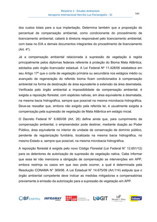Relatório 3 – Estudos Ambientais
Aeroporto Internacional Hercílio Luz Florianópolis - SC 141
dos custos totais para a sua implantação. Determina também que a proposição do
percentual de compensação ambiental, como condicionante do procedimento de
licenciamento ambiental, caberá à diretoria responsável pelo licenciamento ambiental,
com base no EIA e demais documentos integrantes do procedimento de licenciamento
(Art. 4º).
Já a compensação ambiental relacionada à supressão de vegetação é regida
principalmente pelos diplomas federais referente à proteção do Bioma Mata Atlântica,
adotados pelo órgão licenciador estadual. A Lei Federal Nº 11.428/06 estabelece em
seu Artigo 17º que o corte de vegetação primária ou secundária nos estágios médio ou
avançado de regeneração do referido bioma ficam condicionados à compensação
ambiental na forma da destinação de área equivalente à extensão da área desmatada.
Verificada pelo órgão ambiental a impossibilidade da compensação ambiental, é
exigida a reposição florestal, com espécies nativas, em área equivalente à desmatada,
na mesma bacia hidrográfica, sempre que possível na mesma microbacia hidrográfica.
Deve-se ressaltar que, embora não exigido pela referida lei, é usualmente exigida a
compensação pela supressão de vegetação de Mata Atlântica em estágio inicial.
O Decreto Federal N° 6.660/08 (Art. 26) define ainda que, para cumprimento da
compensação ambiental, o empreendedor pode destinar, mediante doação ao Poder
Público, área equivalente no interior de unidade de conservação de domínio público,
pendente de regularização fundiária, localizada na mesma bacia hidrográfica, no
mesmo Estado e, sempre que possível, na mesma microbacia hidrográfica.
A reposição florestal é exigida pelo novo Código Florestal (Lei Federal N° 12.651/12)
para os detentores de autorização de supressão de vegetação nativa. Cabe informar
que essa lei não menciona a obrigação de compensação as intervenções em APP,
embora restrinja os casos em que isso pode ocorrer, a qual é determinada pela
Resolução CONAMA N° 369/06. A Lei Estadual N° 14.675/09 (Art.114) estipula que o
órgão ambiental competente deve indicar as medidas mitigadoras e compensatórias
previamente à emissão da autorização para a supressão de vegetação em APP.
 