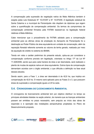 Relatório 3 – Estudos Ambientais
Aeroporto Internacional Hercílio Luz Florianópolis - SC 142
A compensação pela supressão de vegetação nativa de Mata Atlântica também é
exigida pelas Leis Estaduais N° 10.472/97 e N° 14.675/09. A legislação estadual de
Santa Catarina e a municipal de Florianópolis não dispõem de diplomas que regem
sobre a quantificação de compensação ambiental. Os termos de compromisso de
compensação ambiental firmados pela FATMA baseiam-se na legislação federal
relativas à Mata Atlântica.
Cabe mencionar que o procedimento da FATMA adotado para a compensação
ambiental para as últimas obras de ampliação do Aeroporto de Florianópolis foi a
destinação ao Poder Público de área equivalente em unidade de conservação, além da
reposição florestal referente somente ao volume de lenha gerado, realizada por meio
da aquisição de crédito no sistema do IBAMA.
Tendo em vista o caráter preliminar do presente estudo, optou-se por considerar a
compensação conforme previsto em legislação, orientada no Artigo 17º da Lei Nº
11.428/2006, sendo que para cada hectare de área a ser desmatada, será realizado o
plantio de mudas de espécie nativa em área equivalente. Outros tipos de compensação
demandam acordos com o órgão ambiental, o que dificulta a definição na fase atual
desses estudos.
Sendo assim, para a Fase 1, a área ser desmatada é de 42,6 ha, que implica em
compensação de 42,6 ha. O mesmo será aplicado para as Fases 2 e 3, que possuem
áreas de supressão e compensação iguais a 2,8 ha cada.
5.4. CRONOGRAMA DO LICENCIAMENTO AMBIENTAL
O cronograma de licenciamento ambiental tem por objetivo distribuir no tempo as
principais atividades listadas na seção anterior, de maneira que as licenças ambientais
possam ser emitidas no prazo necessário, sem prejuízo ao início das obras de
expansão e à operação das instalações aeroportuárias projetadas no Plano de
Desenvolvimento proposto.
 