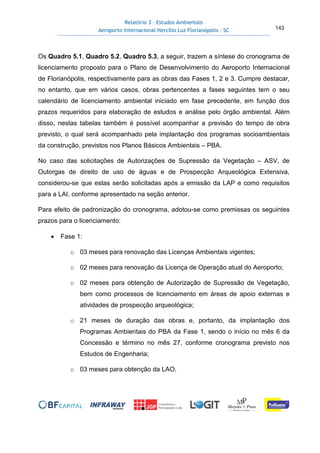 Relatório 3 – Estudos Ambientais
Aeroporto Internacional Hercílio Luz Florianópolis - SC 143
Os Quadro 5.1, Quadro 5.2, Quadro 5.3, a seguir, trazem a síntese do cronograma de
licenciamento proposto para o Plano de Desenvolvimento do Aeroporto Internacional
de Florianópolis, respectivamente para as obras das Fases 1, 2 e 3. Cumpre destacar,
no entanto, que em vários casos, obras pertencentes a fases seguintes tem o seu
calendário de licenciamento ambiental iniciado em fase precedente, em função dos
prazos requeridos para elaboração de estudos e análise pelo órgão ambiental. Além
disso, nestas tabelas também é possível acompanhar a previsão do tempo de obra
previsto, o qual será acompanhado pela implantação dos programas socioambientais
da construção, previstos nos Planos Básicos Ambientais – PBA.
No caso das solicitações de Autorizações de Supressão da Vegetação – ASV, de
Outorgas de direito de uso de águas e de Prospecção Arqueológica Extensiva,
considerou-se que estas serão solicitadas após a emissão da LAP e como requisitos
para a LAI, conforme apresentado na seção anterior.
Para efeito de padronização do cronograma, adotou-se como premissas os seguintes
prazos para o licenciamento:
• Fase 1:
o 03 meses para renovação das Licenças Ambientais vigentes;
o 02 meses para renovação da Licença de Operação atual do Aeroporto;
o 02 meses para obtenção de Autorização de Supressão de Vegetação,
bem como processos de licenciamento em áreas de apoio externas e
atividades de prospecção arqueológica;
o 21 meses de duração das obras e, portanto, da implantação dos
Programas Ambientais do PBA da Fase 1, sendo o início no mês 6 da
Concessão e término no mês 27, conforme cronograma previsto nos
Estudos de Engenharia;
o 03 meses para obtenção da LAO.
 