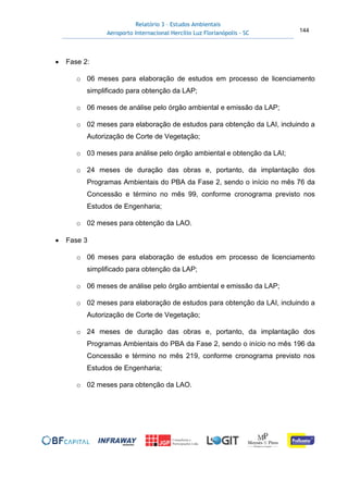 Relatório 3 – Estudos Ambientais
Aeroporto Internacional Hercílio Luz Florianópolis - SC 144
• Fase 2:
o 06 meses para elaboração de estudos em processo de licenciamento
simplificado para obtenção da LAP;
o 06 meses de análise pelo órgão ambiental e emissão da LAP;
o 02 meses para elaboração de estudos para obtenção da LAI, incluindo a
Autorização de Corte de Vegetação;
o 03 meses para análise pelo órgão ambiental e obtenção da LAI;
o 24 meses de duração das obras e, portanto, da implantação dos
Programas Ambientais do PBA da Fase 2, sendo o início no mês 76 da
Concessão e término no mês 99, conforme cronograma previsto nos
Estudos de Engenharia;
o 02 meses para obtenção da LAO.
• Fase 3
o 06 meses para elaboração de estudos em processo de licenciamento
simplificado para obtenção da LAP;
o 06 meses de análise pelo órgão ambiental e emissão da LAP;
o 02 meses para elaboração de estudos para obtenção da LAI, incluindo a
Autorização de Corte de Vegetação;
o 24 meses de duração das obras e, portanto, da implantação dos
Programas Ambientais do PBA da Fase 2, sendo o início no mês 196 da
Concessão e término no mês 219, conforme cronograma previsto nos
Estudos de Engenharia;
o 02 meses para obtenção da LAO.
 