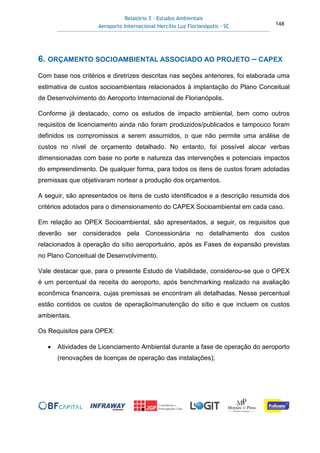 Relatório 3 – Estudos Ambientais
Aeroporto Internacional Hercílio Luz Florianópolis - SC 148
6. ORÇAMENTO SOCIOAMBIENTAL ASSOCIADO AO PROJETO – CAPEX
Com base nos critérios e diretrizes descritas nas seções anteriores, foi elaborada uma
estimativa de custos socioambientais relacionados à implantação do Plano Conceitual
de Desenvolvimento do Aeroporto Internacional de Florianópolis.
Conforme já destacado, como os estudos de impacto ambiental, bem como outros
requisitos de licenciamento ainda não foram produzidos/publicados e tampouco foram
definidos os compromissos a serem assumidos, o que não permite uma análise de
custos no nível de orçamento detalhado. No entanto, foi possível alocar verbas
dimensionadas com base no porte e natureza das intervenções e potenciais impactos
do empreendimento. De qualquer forma, para todos os itens de custos foram adotadas
premissas que objetivaram nortear a produção dos orçamentos.
A seguir, são apresentados os itens de custo identificados e a descrição resumida dos
critérios adotados para o dimensionamento do CAPEX Socioambiental em cada caso.
Em relação ao OPEX Socioambiental, são apresentados, a seguir, os requisitos que
deverão ser considerados pela Concessionária no detalhamento dos custos
relacionados à operação do sítio aeroportuário, após as Fases de expansão previstas
no Plano Conceitual de Desenvolvimento.
Vale destacar que, para o presente Estudo de Viabilidade, considerou-se que o OPEX
é um percentual da receita do aeroporto, após benchmarking realizado na avaliação
econômica financeira, cujas premissas se encontram ali detalhadas. Nesse percentual
estão contidos os custos de operação/manutenção do sítio e que incluem os custos
ambientais.
Os Requisitos para OPEX:
• Atividades de Licenciamento Ambiental durante a fase de operação do aeroporto
(renovações de licenças de operação das instalações);
 