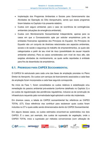 Relatório 3 – Estudos Ambientais
Aeroporto Internacional Hercílio Luz Florianópolis - SC 149
• Implantação dos Programas Ambientais e Sociais para Gerenciamento das
Atividades de Operação do Sítio Aeroportuário, sendo que esses programas
foram listados no Capítulo 4 do presente relatório;
• Custos com seguro ambiental, para o caso de ocorrência de contingências
ambientais (situações de emergência ambiental);
• Custos com Monitoramento Socioambiental Independente, apenas para os
casos em que a Concessionária opte por solicitar empréstimos junto às
entidades financeiras signatárias dos Princípios do Equador. Os Princípios do
Equador são um conjunto de diretrizes relacionadas aos aspectos ambientais,
sociais e de saúde e segurança do trabalho de empreendimentos, os quais são
categorizados a partir de seu nível de risco (possibilidade de causar impacto
ambiental adverso). Para os casos considerados com nível de risco alto, são
exigidas atividades de monitoramento, as quais serão reportadas à entidade
para fins de desembolso de empréstimos.
6.1. PREMISSAS PARA CAPEX SOCIOAMBIENTAL
O CAPEX foi estruturado para cada uma das fases de ampliação previstas no Plano
Diretor do Aeroporto. Os custos com serviços de licenciamento associados a cada fase
de ampliação foram incorporados a cada fase segundo corresponde.
No início da Fase 1, foram consolidados os custos relativos à estabilização e/ou
remediação do passivo ambiental pré-existente (conforme detalhado no Capítulo 3) e
os custos de regularização das pendências regulatórias, inclusive as de construção da
infraestrutura requerida pela normatividade legal aplicável e ainda não implantada.
Em diversos casos, a tabela do CAPEX socioambiental faz referência ao CAPEX
TOTAL (CT). Essa referência visa contribuir para esclarecer quais custos foram
incluídos no CT e quais estão sendo dimensionados dentro do CAPEX Socioambiental.
Em alguns desses casos, os custos estimados encontram-se subdivididos nos dois
CAPEX. É o caso, por exemplo, dos custos de supressão de vegetação, onde o
CAPEX TOTAL inclui a supressão por métodos convencionais (com utilização de
 
