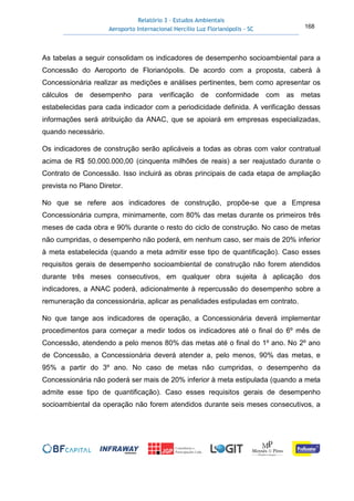Relatório 3 – Estudos Ambientais
Aeroporto Internacional Hercílio Luz Florianópolis - SC 168
As tabelas a seguir consolidam os indicadores de desempenho socioambiental para a
Concessão do Aeroporto de Florianópolis. De acordo com a proposta, caberá à
Concessionária realizar as medições e análises pertinentes, bem como apresentar os
cálculos de desempenho para verificação de conformidade com as metas
estabelecidas para cada indicador com a periodicidade definida. A verificação dessas
informações será atribuição da ANAC, que se apoiará em empresas especializadas,
quando necessário.
Os indicadores de construção serão aplicáveis a todas as obras com valor contratual
acima de R$ 50.000.000,00 (cinquenta milhões de reais) a ser reajustado durante o
Contrato de Concessão. Isso incluirá as obras principais de cada etapa de ampliação
prevista no Plano Diretor.
No que se refere aos indicadores de construção, propõe-se que a Empresa
Concessionária cumpra, minimamente, com 80% das metas durante os primeiros três
meses de cada obra e 90% durante o resto do ciclo de construção. No caso de metas
não cumpridas, o desempenho não poderá, em nenhum caso, ser mais de 20% inferior
à meta estabelecida (quando a meta admitir esse tipo de quantificação). Caso esses
requisitos gerais de desempenho socioambiental de construção não forem atendidos
durante três meses consecutivos, em qualquer obra sujeita à aplicação dos
indicadores, a ANAC poderá, adicionalmente à repercussão do desempenho sobre a
remuneração da concessionária, aplicar as penalidades estipuladas em contrato.
No que tange aos indicadores de operação, a Concessionária deverá implementar
procedimentos para começar a medir todos os indicadores até o final do 6º mês de
Concessão, atendendo a pelo menos 80% das metas até o final do 1º ano. No 2º ano
de Concessão, a Concessionária deverá atender a, pelo menos, 90% das metas, e
95% a partir do 3º ano. No caso de metas não cumpridas, o desempenho da
Concessionária não poderá ser mais de 20% inferior à meta estipulada (quando a meta
admite esse tipo de quantificação). Caso esses requisitos gerais de desempenho
socioambiental da operação não forem atendidos durante seis meses consecutivos, a
 