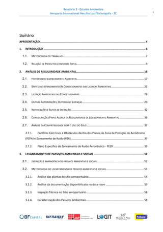 Relatório 3 – Estudos Ambientais
Aeroporto Internacional Hercílio Luz Florianópolis - SC i
Sumário
APRESENTAÇÃO ................................................................................................................................4
1. INTRODUÇÃO ............................................................................................................................6
1.1. METODOLOGIA DE TRABALHO..............................................................................................................7
1.2. RELAÇÃO DE PRODUTOS CONFORME EDITAL...........................................................................................9
2. ANÁLISE DE REGULARIDADE AMBIENTAL.................................................................................. 16
2.1. HISTÓRICO DO LICENCIAMENTO AMBIENTAL........................................................................................ 17
2.2. SÍNTESE DO ATENDIMENTO ÀS CONDICIONANTES DAS LICENÇAS AMBIENTAIS........................................... 21
2.3. LICENÇAS AMBIENTAIS DAS CONCESSIONÁRIAS .................................................................................... 28
2.4. OUTRAS AUTORIZAÇÕES, OUTORGAS E LICENÇAS................................................................................. 29
2.5. NOTIFICAÇÕES E AUTOS DE INFRAÇÃO................................................................................................ 32
2.6. CONSIDERAÇÕES FINAIS ACERCA DA REGULARIDADE DE LICENCIAMENTO AMBIENTAL ................................ 36
2.7. ANÁLISE DA COMPATIBILIDADE COM O USO DO SOLO ........................................................................... 37
2.7.1. Conflitos Com Usos e Obstáculos dentro dos Planos de Zona de Proteção de Aeródromo
(PZPA) e Zoneamento de Ruído (PZR)................................................................................................ 37
2.7.2. Plano Específico de Zoneamento de Ruído Aeronáutico - PEZR ........................................ 39
3. LEVANTAMENTO DE PASSIVOS AMBIENTAIS E SOCIAIS ............................................................. 52
3.1. DEFINIÇÃO E ABRANGÊNCIA DE PASSIVOS AMBIENTAIS E SOCIAIS.............................................................. 52
3.2. METODOLOGIA DO LEVANTAMENTO DE PASSIVOS AMBIENTAIS E SOCIAIS.................................................. 53
3.2.1. Análise das plantas do sítio aeroportuário......................................................................... 54
3.2.2. Análise da documentação disponibilizada no data room .................................................. 57
3.2.3. Inspeção Técnica no Sítio aeroportuário............................................................................ 58
3.2.4. Caracterização dos Passivos Ambientais............................................................................ 58
 