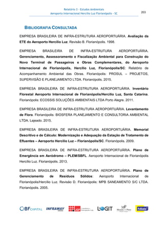 Relatório 3 – Estudos Ambientais
Aeroporto Internacional Hercílio Luz Florianópolis - SC 203
BIBLIOGRAFIA CONSULTADA
EMPRESA BRASILEIRA DE INFRA-ESTRUTURA AEROPORTUÁRIA. Avaliação da
ETE do Aeroporto Hercílio Luz. Revisão B. Florianópolis. 1998.
EMPRESA BRASILEIRA DE INFRA-ESTRUTURA AEROPORTUÁRIA.
Gerenciamento, Assessoramento e Fiscalização Ambiental para Construção do
Novo Terminal de Passageiros e Obras Complementares, do Aeroporto
Internacional de Florianópolis, Hercílio Luz, Florianópolis/SC: Relatório de
Acompanhamento Ambiental das Obras. Florianópolis: PROSUL – PROJETOS,
SUPERVISÃO E PLANEJAMENTO LTDA. Florianópolis. 2015.
EMPRESA BRASILEIRA DE INFRA-ESTRUTURA AEROPORTUÁRIA. Inventário
Florestal Aeroporto Internacional de Florianópolis/Hercílio Luz, Santa Catarina.
Florianópolis: ECOSSIS SOLUÇÕES AMBIENTAIS LTDA Porto Alegre. 2011.
EMPRESA BRASILEIRA DE INFRA-ESTRUTURA AEROPORTUÁRIA. Levantamento
de Flora. Florianópolis: BIOSFERA PLANEJAMENTO E CONSULTORIA AMBIENTAL
LTDA. Lajeado. 2015.
EMPRESA BRASILEIRA DE INFRA-ESTRUTURA AEROPORTUÁRIA. Memorial
Descritivo e de Cálculo: Modernização e Adequação da Estação de Tratamento de
Efluentes – Aeroporto Hercílio Luz – Florianópolis/SC. Florianópolis. 2009.
EMPRESA BRASILEIRA DE INFRA-ESTRUTURA AEROPORTUÁRIA. Plano de
Emergência em Aeródromo – PLEM/SBFL. Aeroporto Internacional de Florianópolis
Hercílio Luz. Florianópolis. 2013.
EMPRESA BRASILEIRA DE INFRA-ESTRUTURA AEROPORTUÁRIA. Plano de
Gerenciamento de Resíduos Sólidos: Aeroporto Internacional de
Florianópolis/Hercílio Luz. Revisão D. Florianópolis: MPB SANEAMENTO S/C LTDA.
Florianópolis. 2005.
 