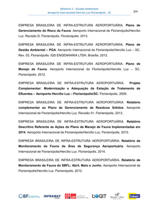 Relatório 3 – Estudos Ambientais
Aeroporto Internacional Hercílio Luz Florianópolis - SC 204
EMPRESA BRASILEIRA DE INFRA-ESTRUTURA AEROPORTUÁRIA. Plano de
Gerenciamento do Risco da Fauna: Aeroporto Internacional de Florianópolis/Hercílio
Luz. Revisão D. Florianópolis. Florianópolis. 2013.
EMPRESA BRASILEIRA DE INFRA-ESTRUTURA AEROPORTUÁRIA. Plano de
Gestão Ambiental – PGA. Aeroporto Internacional de Florianópolis/Hercílio Luz – SC.
Rev. 02. Florianópolis: IQS ENGENHARIA LTDA. Brasília. 2012.
EMPRESA BRASILEIRA DE INFRA-ESTRUTURA AEROPORTUÁRIA. Plano de
Manejo de Fauna. Aeroporto Internacional de Florianópolis/Hercílio Luz – SC.
Florianópolis. 2012.
EMPRESA BRASILEIRA DE INFRA-ESTRUTURA AEROPORTUÁRIA. Projeto
Complementar: Modernização e Adequação da Estação de Tratamento de
Efluentes – Aeroporto Hercílio Luz – Florianópolis/SC. Florianópolis. 2009.
EMPRESA BRASILEIRA DE INFRA-ESTRUTURA AEROPORTUÁRIA. Relatório
complementar ao Plano de Gerenciamento de Resíduos Sólidos: Aeroporto
Internacional de Florianópolis/Hercílio Luz. Revisão 01. Florianópolis. 2013.
EMPRESA BRASILEIRA DE INFRA-ESTRUTURA AEROPORTUÁRIA. Relatório
Descritivo Referente às Ações do Plano de Manejo de Fauna Implementadas em
2014. Aeroporto Internacional de Florianópolis/Hercílio Luz. Florianópolis. 2015.
EMPRESA BRASILEIRA DE INFRA-ESTRUTURA AEROPORTUÁRIA. Relatório de
Monitoramento da Fauna da Área de Segurança Aeroportuária. Aeroporto
Internacional de Florianópolis/Hercílio Luz. Florianópolis. 2014.
EMPRESA BRASILEIRA DE INFRA-ESTRUTURA AEROPORTUÁRIA. Relatório de
Monitoramento de Fauna do SBFL: Abril, Maio e Junho. Aeroporto Internacional de
Florianópolis/Hercílio Luz. Florianópolis. 2012.
 