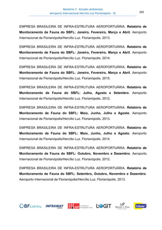 Relatório 3 – Estudos Ambientais
Aeroporto Internacional Hercílio Luz Florianópolis - SC 205
EMPRESA BRASILEIRA DE INFRA-ESTRUTURA AEROPORTUÁRIA. Relatório de
Monitoramento de Fauna do SBFL: Janeiro, Fevereiro, Março e Abril. Aeroporto
Internacional de Florianópolis/Hercílio Luz. Florianópolis. 2013.
EMPRESA BRASILEIRA DE INFRA-ESTRUTURA AEROPORTUÁRIA. Relatório de
Monitoramento de Fauna do SBFL: Janeiro, Fevereiro, Março e Abril. Aeroporto
Internacional de Florianópolis/Hercílio Luz. Florianópolis. 2014.
EMPRESA BRASILEIRA DE INFRA-ESTRUTURA AEROPORTUÁRIA. Relatório de
Monitoramento de Fauna do SBFL: Janeiro, Fevereiro, Março e Abril. Aeroporto
Internacional de Florianópolis/Hercílio Luz. Florianópolis. 2015.
EMPRESA BRASILEIRA DE INFRA-ESTRUTURA AEROPORTUÁRIA. Relatório de
Monitoramento de Fauna do SBFL: Julho, Agosto e Setembro. Aeroporto
Internacional de Florianópolis/Hercílio Luz. Florianópolis. 2012.
EMPRESA BRASILEIRA DE INFRA-ESTRUTURA AEROPORTUÁRIA. Relatório de
Monitoramento de Fauna do SBFL: Maio, Junho, Julho e Agosto. Aeroporto
Internacional de Florianópolis/Hercílio Luz. Florianópolis. 2013.
EMPRESA BRASILEIRA DE INFRA-ESTRUTURA AEROPORTUÁRIA. Relatório de
Monitoramento de Fauna do SBFL: Maio, Junho, Julho e Agosto. Aeroporto
Internacional de Florianópolis/Hercílio Luz. Florianópolis. 2014.
EMPRESA BRASILEIRA DE INFRA-ESTRUTURA AEROPORTUÁRIA. Relatório de
Monitoramento de Fauna do SBFL: Outubro, Novembro e Dezembro. Aeroporto
Internacional de Florianópolis/Hercílio Luz. Florianópolis. 2012.
EMPRESA BRASILEIRA DE INFRA-ESTRUTURA AEROPORTUÁRIA. Relatório de
Monitoramento de Fauna do SBFL: Setembro, Outubro, Novembro e Dezembro.
Aeroporto Internacional de Florianópolis/Hercílio Luz. Florianópolis. 2013.
 