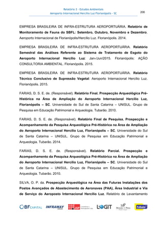 Relatório 3 – Estudos Ambientais
Aeroporto Internacional Hercílio Luz Florianópolis - SC 206
EMPRESA BRASILEIRA DE INFRA-ESTRUTURA AEROPORTUÁRIA. Relatório de
Monitoramento de Fauna do SBFL: Setembro, Outubro, Novembro e Dezembro.
Aeroporto Internacional de Florianópolis/Hercílio Luz. Florianópolis. 2014.
EMPRESA BRASILEIRA DE INFRA-ESTRUTURA AEROPORTUÁRIA. Relatório
Semestral das Análises Referente ao Sistema de Tratamento de Esgoto do
Aeroporto Internacional Hercílio Luz: Jan-/Jun/2015. Florianópolis: AÇÃO
CONSULTORIA AMBIENTAL. Florianópolis. 2015.
EMPRESA BRASILEIRA DE INFRA-ESTRUTURA AEROPORTUÁRIA. Relatório
Técnico Conclusivo de Supressão Vegetal: Aeroporto Internacional Hercílio Luz.
Florianópolis. 2015.
FARIAS, D. S. E. de. (Responsável). Relatório Final. Prospecção Arqueológica Pré-
Histórica na Área de Ampliação do Aeroporto Internacional Hercílio Luz,
Florianópolis – SC. Universidade do Sul de Santa Catarina – UNISUL. Grupo de
Pesquisa em Educação Patrimonial e Arqueologia. Tubarão. 2010.
FARIAS, D. S. E. de. (Responsável). Relatório Final de Pesquisa. Prospecção e
Acompanhamento da Pesquisa Arqueológica Pré-Histórica na Área de Ampliação
do Aeroporto Internacional Hercílio Luz, Florianópolis – SC. Universidade do Sul
de Santa Catarina – UNISUL. Grupo de Pesquisa em Educação Patrimonial e
Arqueologia. Tubarão. 2014.
FARIAS, D. S. E. de. (Responsável). Relatório Parcial. Prospecção e
Acompanhamento da Pesquisa Arqueológica Pré-Histórica na Área de Ampliação
do Aeroporto Internacional Hercílio Luz, Florianópolis – SC. Universidade do Sul
de Santa Catarina – UNISUL. Grupo de Pesquisa em Educação Patrimonial e
Arqueologia. Tubarão. 2010.
SILVA, O. P. da. Prospecção Arqueológica na Área das Futuras Instalações dos
Postos Avançados de Abastecimento de Aeronaves (PAA), Área Industrial e Via
de Serviço do Aeroposto Internacional Hercílio Luz. Relatório de Levantamento
 