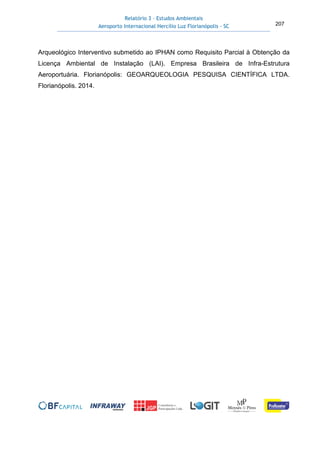 Relatório 3 – Estudos Ambientais
Aeroporto Internacional Hercílio Luz Florianópolis - SC 207
Arqueológico Interventivo submetido ao IPHAN como Requisito Parcial à Obtenção da
Licença Ambiental de Instalação (LAI). Empresa Brasileira de Infra-Estrutura
Aeroportuária. Florianópolis: GEOARQUEOLOGIA PESQUISA CIENTÍFICA LTDA.
Florianópolis. 2014.
 
