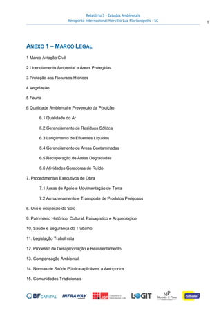 Relatório 3 – Estudos Ambientais
Aeroporto Internacional Hercílio Luz Florianópolis - SC 1
ANEXO 1 – MARCO LEGAL
1 Marco Aviação Civil
2 Licenciamento Ambiental e Áreas Protegidas
3 Proteção aos Recursos Hídricos
4 Vegetação
5 Fauna
6 Qualidade Ambiental e Prevenção da Poluição
6.1 Qualidade do Ar
6.2 Gerenciamento de Resíduos Sólidos
6.3 Lançamento de Efluentes Líquidos
6.4 Gerenciamento de Áreas Contaminadas
6.5 Recuperação de Áreas Degradadas
6.6 Atividades Geradoras de Ruído
7. Procedimentos Executivos de Obra
7.1 Áreas de Apoio e Movimentação de Terra
7.2 Armazenamento e Transporte de Produtos Perigosos
8. Uso e ocupação do Solo
9. Patrimônio Histórico, Cultural, Paisagístico e Arqueológico
10. Saúde e Segurança do Trabalho
11. Legislação Trabalhista
12. Processo de Desapropriação e Reassentamento
13. Compensação Ambiental
14. Normas de Saúde Pública aplicáveis a Aeroportos
15. Comunidades Tradicionais
 
