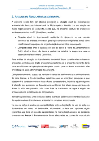 Relatório 3 – Estudos Ambientais
Aeroporto Internacional Hercílio Luz Florianópolis - SC 16
2. ANÁLISE DE REGULARIDADE AMBIENTAL
A presente seção tem por objetivo descrever a situação atual da regularização
ambiental do Aeroporto Internacional de Florianópolis - Hercílio Luz em relação ao
marco legal aplicável ao aeroporto, sendo que, no presente capítulo, as avaliações
serão concentradas em 02 (duas) itens, a saber:
• Situação atual do licenciamento ambiental do Aeroporto, o que permite
identificar as análises precedidas pelo órgão ambiental competente, tendo como
referência outros projetos de engenharia já desenvolvidos no aeroporto;
• Compatibilidade entre a legislação de uso do solo e o Plano de Zoneamento de
Ruído atual e futuro, de forma a nortear os estudos de engenharia para o
desenvolvimento do Plano Conceitual.
Para análise da situação do licenciamento ambiental, foram consideradas as licenças
ambientais emitidas pelo órgão ambiental competente até o presente momento, tanto
para as atividades de operação do aeroporto, quanto para obras em andamento e/ou
previstas pela atual administração do Aeroporto.
Complementarmente, buscou-se verificar o status de atendimento das condicionantes
de cada licença, a fim de identificar exigências que se encontram pendentes e que
possam vir a constituir eventual risco à futura concessionária, inclusive aqueles ligados
à situação dos processos de licenciamento ambiental dos atuais concessionários de
áreas do sítio aeroportuário, tais como área de tratamento de água e esgoto ou
armazenamento e distribuição de combustíveis.
Também apresentada uma conclusão sobre eventuais passivos decorrentes da análise
de regularidade do licenciamento ambiental do complexo aeroportuário.
No que se refere à análise de compatibilidade entre a legislação de uso do solo e o
zoneamento de ruído, foi consultada, inicialmente, a lista dos diplomas legais
referentes aos itens em questão apresentadas no marco legal aplicável ao aeroporto
presentes no Anexo 1. Posteriormente, foram elaboradas as curvas de ruído atuais
 