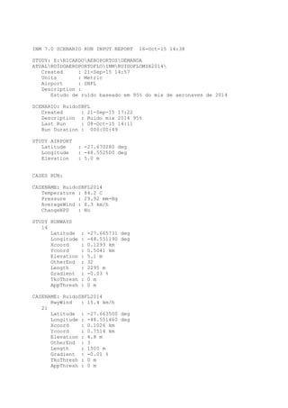 INM 7.0 SCENARIO RUN INPUT REPORT 16-Oct-15 14:38
STUDY: E:RICARDOAEROPORTOSDEMANDA
ATUALRUÍDOAEROPORTOFLOINMRUIDOFLOMIX2014
Created : 21-Sep-15 14:57
Units : Metric
Airport : SBFL
Description :
Estudo de ruído baseado em 95% do mix de aeronaves de 2014
SCENARIO: RuidoSBFL
Created : 21-Sep-15 17:22
Description : Ruido mix 2014 95%
Last Run : 08-Oct-15 14:11
Run Duration : 000:00:49
STUDY AIRPORT
Latitude : -27.670280 deg
Longitude : -48.552500 deg
Elevation : 5.0 m
CASES RUN:
CASENAME: RuídoSBFL2014
Temperature : 84.2 C
Pressure : 29.92 mm-Hg
AverageWind : 8.3 km/h
ChangeNPD : No
STUDY RUNWAYS
14
Latitude : -27.665731 deg
Longitude : -48.551190 deg
Xcoord : 0.1293 km
Ycoord : 0.5041 km
Elevation : 5.1 m
OtherEnd : 32
Length : 2295 m
Gradient : -0.03 %
TkoThresh : 0 m
AppThresh : 0 m
CASENAME: RuídoSBFL2014
RwyWind : 15.4 km/h
21
Latitude : -27.663500 deg
Longitude : -48.551460 deg
Xcoord : 0.1026 km
Ycoord : 0.7514 km
Elevation : 4.8 m
OtherEnd : 3
Length : 1500 m
Gradient : -0.01 %
TkoThresh : 0 m
AppThresh : 0 m
 