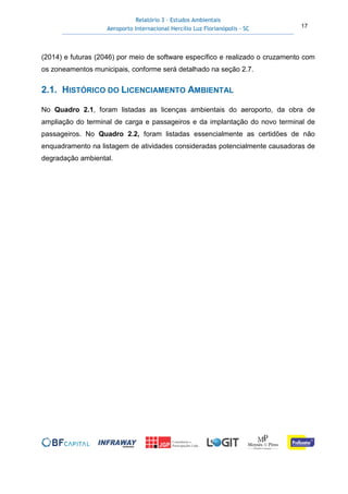 Relatório 3 – Estudos Ambientais
Aeroporto Internacional Hercílio Luz Florianópolis - SC 17
(2014) e futuras (2046) por meio de software específico e realizado o cruzamento com
os zoneamentos municipais, conforme será detalhado na seção 2.7.
2.1. HISTÓRICO DO LICENCIAMENTO AMBIENTAL
No Quadro 2.1, foram listadas as licenças ambientais do aeroporto, da obra de
ampliação do terminal de carga e passageiros e da implantação do novo terminal de
passageiros. No Quadro 2.2, foram listadas essencialmente as certidões de não
enquadramento na listagem de atividades consideradas potencialmente causadoras de
degradação ambiental.
 
