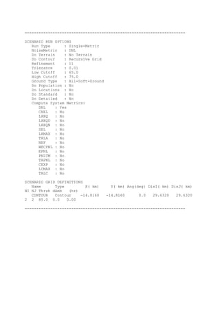 ---------------------------------------------------------------------
SCENARIO RUN OPTIONS
Run Type : Single-Metric
NoiseMetric : DNL
Do Terrain : No Terrain
Do Contour : Recursive Grid
Refinement : 11
Tolerance : 0.01
Low Cutoff : 65.0
High Cutoff : 75.0
Ground Type : All-Soft-Ground
Do Population : No
Do Locations : No
Do Standard : No
Do Detailed : No
Compute System Metrics:
DNL : Yes
CNEL : No
LAEQ : No
LAEQD : No
LAEQN : No
SEL : No
LAMAX : No
TALA : No
NEF : No
WECPNL : No
EPNL : No
PNLTM : No
TAPNL : No
CEXP : No
LCMAX : No
TALC : No
SCENARIO GRID DEFINITIONS
Name Type X( km) Y( km) Ang(deg) DisI( km) DisJ( km)
NI NJ Thrsh dAmb (hr)
CONTOUR Contour -14.8160 -14.8160 0.0 29.6320 29.6320
2 2 85.0 0.0 0.00
---------------------------------------------------------------------
 