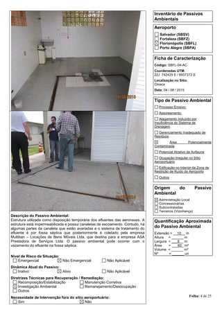 Folha: 4 de 25
Inventário de Passivos
Ambientais
Aeroporto
Salvador (SBSV)
Fortaleza (SBFZ)
Florianópolis (SBFL)
Porto Alegre (SBPA)
Ficha de Caracterização
Código: SBFL-04-AC
Coordenadas UTM:
22J 742429 E / 6937372 S
Localização no Sítio:
Cloaca
Data: 04 / 08 / 2015
Tipo de Passivo Ambiental
Processo Erosivo:
Assoreamento:
Alagamento Induzido por
Insuficiência do Sistema de
Drenagem
Gerenciamento Inadequado de
Resíduos:
Área Potencialmente
Contaminada
Potencial Atrativo de Avifauna
Ocupação Irregular no Sítio
Aeroportuário
Edificação no Interior da Zona de
Restrição de Ruído do Aeroporto
Outros
Origem do Passivo
Ambiental
Administração Local
Concessionárias
Subcontratadas
Terceiros (Vizinhança)
Quantificação Aproximada
do Passivo Ambiental
Extensão = __10__ m
Altura = ______ m
Largura = ___6__ m
Área = ___60_ m²
Volume = ______ m³
Nº = ______ un
Descrição do Passivo Ambiental:
Estrutura utilizada como disposição temporária dos efluentes das aeronaves. A
estrutura está impermeabilizada e possui canaletas de escoamento. Contudo, há
algumas partes da canaleta que estão avariadas e o sistema de tratamento do
efluente é por fossa séptica que posteriormente é coletado pela empresa
Multiban – Locações de Bens Móveis Ltda. que destina para a empresa ASA
Prestadora de Serviços Ltda. O passivo ambiental pode ocorrer com o
vazamento do efluente na fossa séptica.
Nível de Risco da Situação:
Emergencial Não Emergencial Não Aplicável
Dinâmica Atual do Passivo:
Inativo Ativo Não Aplicável
Diretrizes Técnicas para Recuperação / Remediação:
Recomposição/Estabilização Manutenção Corretiva
Investigação Ambiental Remanejamento/Desocupação
Outros
Necessidade de Intervenção fora do sítio aeroportuário:
Sim Não
 