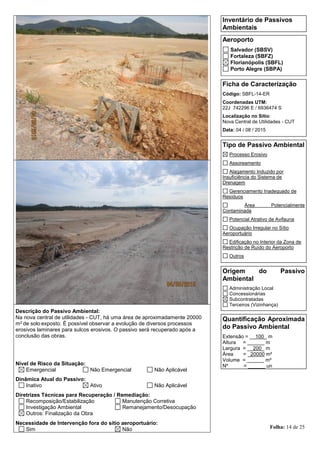 Folha: 14 de 25
Inventário de Passivos
Ambientais
Aeroporto
Salvador (SBSV)
Fortaleza (SBFZ)
Florianópolis (SBFL)
Porto Alegre (SBPA)
Ficha de Caracterização
Código: SBFL-14-ER
Coordenadas UTM:
22J 742296 E / 6936474 S
Localização no Sítio:
Nova Central de Utilidades - CUT
Data: 04 / 08 / 2015
Tipo de Passivo Ambiental
Processo Erosivo
Assoreamento
Alagamento Induzido por
Insuficiência do Sistema de
Drenagem
Gerenciamento Inadequado de
Resíduos
Área Potencialmente
Contaminada
Potencial Atrativo de Avifauna
Ocupação Irregular no Sítio
Aeroportuário
Edificação no Interior da Zona de
Restrição de Ruído do Aeroporto
Outros
Origem do Passivo
Ambiental
Administração Local
Concessionárias
Subcontratadas
Terceiros (Vizinhança)
Quantificação Aproximada
do Passivo Ambiental
Extensão = __100_ m
Altura = ______ m
Largura = __200_ m
Área = _20000 m²
Volume = ______ m³
Nº = ______ un
Descrição do Passivo Ambiental:
Na nova central de utilidades - CUT, há uma área de aproximadamente 20000
m2 de solo exposto. É possível observar a evolução de diversos processos
erosivos laminares para sulcos erosivos. O passivo será recuperado após a
conclusão das obras.
Nível de Risco da Situação:
Emergencial Não Emergencial Não Aplicável
Dinâmica Atual do Passivo:
Inativo Ativo Não Aplicável
Diretrizes Técnicas para Recuperação / Remediação:
Recomposição/Estabilização Manutenção Corretiva
Investigação Ambiental Remanejamento/Desocupação
Outros: Finalização da Obra
Necessidade de Intervenção fora do sítio aeroportuário:
Sim Não
 