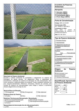 Folha: 22 de 25
Inventário de Passivos
Ambientais
Aeroporto
Salvador (SBSV)
Fortaleza (SBFZ)
Florianópolis (SBFL)
Porto Alegre (SBPA)
Ficha de Caracterização
Código: SBFL-22-AV/DR
Coordenadas UTM:
22J 742482 E / 6937345 S
Localização no Sítio:
Área entre a central de
armazenamento de resíduos e a
entrada da DTCEA-FL
Data: 05 / 08 / 2015
Tipo de Passivo Ambiental
Processo Erosivo
Assoreamento
Alagamento Induzido por
Insuficiência do Sistema de
Drenagem
Gerenciamento Inadequado de
Resíduos
Área Potencialmente
Contaminada
Potencial Atrativo de Avifauna
Ocupação Irregular no Sítio
Aeroportuário
Edificação no Interior da Zona de
Restrição de Ruído do Aeroporto
Outros
Origem do Passivo
Ambiental
Administração Local
Concessionárias
Subcontratadas
Terceiros (Vizinhança)
Quantificação Aproximada
do Passivo Ambiental
Extensão = ___250 m
Altura = ______ m
Largura = ____10 m
Área = ___250 m²
Volume = ______ m³
Nº = ______ un
Descrição do Passivo Ambiental:
Durante a vistoria ambiental foi constatado o alagamento no sistema de
drenagem de águas pluviais. Tal alagamento reduz a capacidade de
escoamento e absorção do sistema de drenagem do sítio aeroportuário, bem
como aumenta o potencial atrativo de avifauna. Foram avistados indivíduos da
ave maçarico-do-banhado (Phimosus infuscatus). Deverá ser prevista uma
revisão do sistema de macrodrenagem para mitigar e reduzir a ocorrência
desses alagamentos ao longo do ano.
Nível de Risco da Situação:
Emergencial Não Emergencial Não Aplicável
Dinâmica Atual do Passivo:
Inativo Ativo Não Aplicável
Diretrizes Técnicas para Recuperação / Remediação:
Recomposição/Estabilização Manutenção Corretiva
Investigação Ambiental Remanejamento/Desocupação
Outros
Necessidade de Intervenção fora do sítio aeroportuário:
Sim Não
 