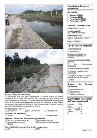 Folha: 24 de 25
Inventário de Passivos
Ambientais
Aeroporto
Salvador (SBSV)
Fortaleza (SBFZ)
Florianópolis (SBFL)
Porto Alegre (SBPA)
Ficha de Caracterização
Código: SBFL-24-AV/DR
Coordenadas UTM:
22J 743372 E / 6936002 S
Localização no Sítio:
Entre a pista de taxi paralela e a
Fazenda Experimental da UFSC
Data: 04 / 08 / 2015
Tipo de Passivo Ambiental
Processo Erosivo
Assoreamento
Alagamento Induzido por
Insuficiência do Sistema de
Drenagem
Gerenciamento Inadequado de
Resíduos
Área Potencialmente
Contaminada
Potencial Atrativo de Avifauna
Ocupação Irregular no Sítio
Aeroportuário
Edificação no Interior da Zona de
Restrição de ruído do Aeroporto
Outros
Origem do Passivo
Ambiental
Administração Local
Concessionárias
Subcontratadas
Terceiros (Vizinhança)
Quantificação Aproximada
do Passivo Ambiental
Extensão = __1100 m
Altura = ______ m
Largura = ____10 m
Área = _11000 m²
Volume = ______ m³
Nº = ______ un
Descrição do Passivo Ambiental:
Foi construído uma vala para rebaixamento do lençol freático na região.
Atualmente essas valas são utilizadas para captação de água superficial e
umectação das vias de acesso. O problema recai no aumento da atratividade de
avifauna. Durante a vistoria foi avistado um casal de gralha azul na área. Deverá
ser prevista uma revisão do sistema de macrodrenagem para mitigar e reduzir a
ocorrência desses alagamentos ao longo do ano.
Nível de Risco da Situação:
Emergencial Não Emergencial Não Aplicável
Dinâmica Atual do Passivo:
Inativo Ativo Não Aplicável
Diretrizes Técnicas para Recuperação / Remediação:
Recomposição/Estabilização Manutenção Corretiva
Investigação Ambiental Remanejamento/Desocupação
Outros
Necessidade de Intervenção fora do sítio aeroportuário:
Sim Não
 