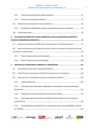 Relatório 3 – Estudos Ambientais
Aeroporto Internacional Hercílio Luz Florianópolis - SC ii
3.2.5. Preenchimento do banco de dados de passivos................................................................ 67
3.2.6. Custos de recuperação dos passivos.................................................................................. 67
3.3. RESULTADOS DO LEVANTAMENTO DE PASSIVOS AMBIENTAIS .................................................................. 68
3.3.1. Resultados da definição dos custos de recuperação dos passivos ambientais.................. 72
3.4. CONSIDERAÇÕES FINAIS.................................................................................................................... 73
4. AVALIAÇÃO DOS IMPACTOS E RISCOS AMBIENTAIS E SOCIAIS ASSOCIADOS AO PROJETO E
POSSÍVEIS EXPANSÕES DO AEROPORTO........................................................................................... 75
4.1. CRITÉRIOS SOCIOAMBIENTAIS PARA DEFINIÇÃO DO PLANO CONCEITUAL DE DESENVOLVIMENTO.................. 75
4.2. ANÁLISE DOS PRINCIPAIS RISCOS AMBIENTAIS E SOCIAIS DO PROJETO DE EXPANSÃO E PROPOSIÇÃO DE MEDIDAS
MITIGADORAS E COMPENSATÓRIAS ................................................................................................................ 85
4.2.1. Riscos e Impactos da Fase de Construção.......................................................................... 85
4.2.2. Riscos e Impactos da Fase de Operação........................................................................... 109
5. DIRETRIZES DE LICENCIAMENTO AMBIENTAL E CRONOGRAMA............................................... 124
5.1. CONSIDERAÇÕES GERAIS SOBRE LICENCIAMENTO AMBIENTAL .............................................................. 125
5.2. COMPETÊNCIA DO LICENCIAMENTO DO AEROPORTO INTERNACIONAL DE FLORIANÓPOLIS ......................... 128
5.3. DIRETRIZES PARA O LICENCIAMENTO DAS OBRAS DE EXPANSÃO DO AEROPORTO....................................... 129
5.3.1. Licenças Ambientais ......................................................................................................... 129
5.3.2. Autorizações para Supressão da Vegetação e Intervenção em Áreas de Preservação
Permanente...................................................................................................................................... 132
5.3.3. Outorgas para Uso e/ou Interferência em Recursos Hídricos.......................................... 133
5.3.4. Autorizações para intervenção em Unidades de Conservação ou em suas zonas de
amortecimento................................................................................................................................. 134
5.3.5. Autorizações para Interferência com o Patrimônio Cultural, seja arqueológico, imaterial
ou edificado..................................................................................................................................... 135
 
