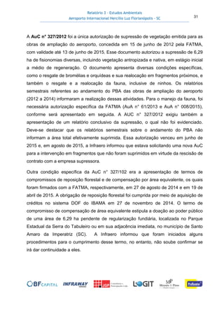 Relatório 3 – Estudos Ambientais
Aeroporto Internacional Hercílio Luz Florianópolis - SC 31
A AuC n° 327/2012 foi a única autorização de supressão de vegetação emitida para as
obras de ampliação do aeroporto, concedida em 15 de junho de 2012 pela FATMA,
com validade até 13 de junho de 2015. Esse documento autorizou a supressão de 6,29
ha de fisionomias diversas, incluindo vegetação antropizada e nativa, em estágio inicial
a médio de regeneração. O documento apresenta diversas condições específicas,
como o resgate de bromélias e orquídeas e sua realocação em fragmentos próximos, e
também o resgate e a realocação da fauna, inclusive de ninhos. Os relatórios
semestrais referentes ao andamento do PBA das obras de ampliação do aeroporto
(2012 a 2014) informaram a realização dessas atividades. Para o manejo da fauna, foi
necessária autorização específica da FATMA (AuA n° 61/2013 e AuA n° 008/2015),
conforme será apresentado em seguida. A AUC n° 327/2012 exigiu também a
apresentação de um relatório conclusivo da supressão, o qual não foi evidenciado.
Deve-se destacar que os relatórios semestrais sobre o andamento do PBA não
informam a área total efetivamente suprimida. Essa autorização venceu em junho de
2015 e, em agosto de 2015, a Infraero informou que estava solicitando uma nova AuC
para a intervenção em fragmentos que não foram suprimidos em virtude da rescisão de
contrato com a empresa supressora.
Outra condição específica da AuC n° 327/102 era a apresentação de termos de
compromissos de reposição florestal e de compensação por área equivalente, os quais
foram firmados com a FATMA, respectivamente, em 27 de agosto de 2014 e em 19 de
abril de 2015. A obrigação de reposição florestal foi cumprida por meio de aquisição de
créditos no sistema DOF do IBAMA em 27 de novembro de 2014. O termo de
compromisso de compensação de área equivalente estipula a doação ao poder público
de uma área de 6,29 ha pendente de regularização fundiária, localizada no Parque
Estadual da Serra do Tabuleiro ou em sua adjacência imediata, no município de Santo
Amaro da Imperatriz (SC). A Infraero informou que foram iniciados alguns
procedimentos para o cumprimento desse termo, no entanto, não soube confirmar se
irá dar continuidade a eles.
 
