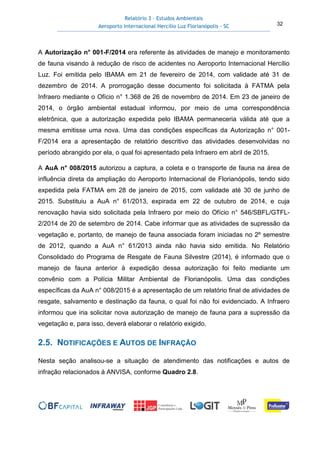 Relatório 3 – Estudos Ambientais
Aeroporto Internacional Hercílio Luz Florianópolis - SC 32
A Autorização n° 001-F/2014 era referente às atividades de manejo e monitoramento
de fauna visando à redução de risco de acidentes no Aeroporto Internacional Hercílio
Luz. Foi emitida pelo IBAMA em 21 de fevereiro de 2014, com validade até 31 de
dezembro de 2014. A prorrogação desse documento foi solicitada à FATMA pela
Infraero mediante o Ofício n° 1.368 de 26 de novembro de 2014. Em 23 de janeiro de
2014, o órgão ambiental estadual informou, por meio de uma correspondência
eletrônica, que a autorização expedida pelo IBAMA permaneceria válida até que a
mesma emitisse uma nova. Uma das condições específicas da Autorização n° 001-
F/2014 era a apresentação de relatório descritivo das atividades desenvolvidas no
período abrangido por ela, o qual foi apresentado pela Infraero em abril de 2015.
A AuA n° 008/2015 autorizou a captura, a coleta e o transporte de fauna na área de
influência direta da ampliação do Aeroporto Internacional de Florianópolis, tendo sido
expedida pela FATMA em 28 de janeiro de 2015, com validade até 30 de junho de
2015. Substituiu a AuA n° 61/2013, expirada em 22 de outubro de 2014, e cuja
renovação havia sido solicitada pela Infraero por meio do Ofício n° 546/SBFL/GTFL-
2/2014 de 20 de setembro de 2014. Cabe informar que as atividades de supressão da
vegetação e, portanto, de manejo de fauna associada foram iniciadas no 2º semestre
de 2012, quando a AuA n° 61/2013 ainda não havia sido emitida. No Relatório
Consolidado do Programa de Resgate de Fauna Silvestre (2014), é informado que o
manejo de fauna anterior à expedição dessa autorização foi feito mediante um
convênio com a Polícia Militar Ambiental de Florianópolis. Uma das condições
específicas da AuA n° 008/2015 é a apresentação de um relatório final de atividades de
resgate, salvamento e destinação da fauna, o qual foi não foi evidenciado. A Infraero
informou que iria solicitar nova autorização de manejo de fauna para a supressão da
vegetação e, para isso, deverá elaborar o relatório exigido.
2.5. NOTIFICAÇÕES E AUTOS DE INFRAÇÃO
Nesta seção analisou-se a situação de atendimento das notificações e autos de
infração relacionados à ANVISA, conforme Quadro 2.8.
 