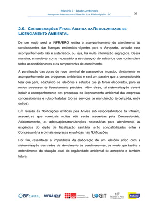 Relatório 3 – Estudos Ambientais
Aeroporto Internacional Hercílio Luz Florianópolis - SC 36
2.6. CONSIDERAÇÕES FINAIS ACERCA DA REGULARIDADE DE
LICENCIAMENTO AMBIENTAL
De um modo geral a INFRAERO realiza o acompanhamento do atendimento às
condicionantes das licenças ambientais vigentes para o Aeroporto, contudo esse
acompanhamento não é sistemático, ou seja, há muita informação segregada. Dessa
maneira, entende-se como necessário a estruturação de relatórios que contemplem
todas as condicionantes e os comprovantes de atendimento.
A paralisação das obras do novo terminal de passageiros impactou diretamente no
acompanhamento dos programas ambientais e será um passivo que a concessionária
terá que gerir, adaptando os relatórios e estudos que já foram elaborados, para os
novos processos de licenciamento previstos. Além disso, tal sistematização deverá
incluir o acompanhamento dos processos de licenciamento ambiental das empresas
concessionárias e subcontratadas (obras, serviços de manutenção terceirizada, entre
outros).
Em relação às Notificações emitidas pela Anvisa sob responsabilidade da Infraero,
assumiu-se que eventuais multas não serão assumidas pela Concessionária.
Adicionalmente, as adequações/manutenções necessárias para atendimento às
exigências do órgão de fiscalização sanitária serão compatibilizadas entre a
Concessionária e demais empresas envolvidas nas Notificações.
Por fim, ressalta-se a importância da elaboração de um relatório único com a
sistematização dos dados de atendimento às condicionantes, de modo que facilite o
entendimento da situação atual da regularidade ambiental do aeroporto e também
futura.
 