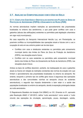 Relatório 3 – Estudos Ambientais
Aeroporto Internacional Hercílio Luz Florianópolis - SC 37
2.7. ANÁLISE DA COMPATIBILIDADE COM O USO DO SOLO
2.7.1. CONFLITOS COM USOS E OBSTÁCULOS DENTRO DOS PLANOS DE ZONA DE
PROTEÇÃO DE AERÓDROMO (PZPA) E ZONEAMENTO DE RUÍDO (PZR)
As normas aeronáuticas impõem restrições ao aproveitamento das propriedades
localizadas no entorno dos aeródromos, o que pode gerar conflitos com usos e
gabaritos (alturas das edificações) existentes ou permitidos pela legislação urbanística
em vigor no(s) municípios(s).
No caso específico do Aeroporto Internacional Hercílio Luz, em Florianópolis, os
possíveis conflitos ou incompatibilidades das operações atuais e futuras com o uso e
ocupação do solo em seu entorno podem ser de dois tipos:
• Conflitos com usos e obstáculos existentes ou permitidos pelo zoneamento
municipal dentro dos limites do Plano de Zona de Proteção de Aeródromo
(PZPA), nas situações atual e futura;
• Conflitos com os usos existentes ou permitidos pelo zoneamento municipal
dentro dos limites do Plano de Zoneamento de Ruído de Aeródromo (PZR), nas
situações atual e futura.
Ambos os tipos de conflitos decorrem, portanto, da inadequação de usos e gabaritos
atuais ou futuros em relação às restrições constantes das normas da aviação civil, que
limitam o aproveitamento das propriedades localizadas no entorno do aeroporto. No
entanto, enquanto o primeiro tipo de conflito gera riscos à segurança das operações
aeronáuticas e das comunidades vizinhas ao aeroporto (riscos de acidentes
aeronáuticos), o segundo tipo impacta diretamente o bem estar e a saúde das
populações localizadas no entorno do aeroporto, devido à exposição prolongada destas
ao ruído aeronáutico.
O Regulamento Brasileiro de Aviação Civil (RBAC) no 161, Emenda no 01, aprovado
pela Resolução ANAC nº 281/2013, define “ruído aeronáutico” como sendo o “ruído
oriundo das operações de circulação, aproximação, pouso, decolagem, subida,
 