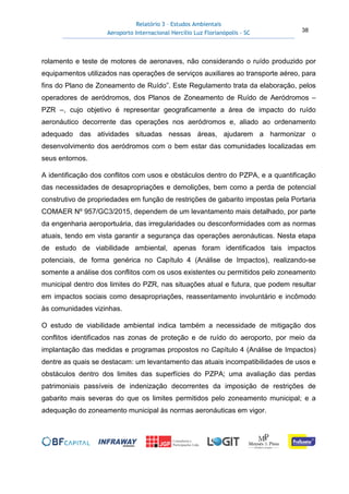 Relatório 3 – Estudos Ambientais
Aeroporto Internacional Hercílio Luz Florianópolis - SC 38
rolamento e teste de motores de aeronaves, não considerando o ruído produzido por
equipamentos utilizados nas operações de serviços auxiliares ao transporte aéreo, para
fins do Plano de Zoneamento de Ruído”. Este Regulamento trata da elaboração, pelos
operadores de aeródromos, dos Planos de Zoneamento de Ruído de Aeródromos –
PZR –, cujo objetivo é representar geograficamente a área de impacto do ruído
aeronáutico decorrente das operações nos aeródromos e, aliado ao ordenamento
adequado das atividades situadas nessas áreas, ajudarem a harmonizar o
desenvolvimento dos aeródromos com o bem estar das comunidades localizadas em
seus entornos.
A identificação dos conflitos com usos e obstáculos dentro do PZPA, e a quantificação
das necessidades de desapropriações e demolições, bem como a perda de potencial
construtivo de propriedades em função de restrições de gabarito impostas pela Portaria
COMAER Nº 957/GC3/2015, dependem de um levantamento mais detalhado, por parte
da engenharia aeroportuária, das irregularidades ou desconformidades com as normas
atuais, tendo em vista garantir a segurança das operações aeronáuticas. Nesta etapa
de estudo de viabilidade ambiental, apenas foram identificados tais impactos
potenciais, de forma genérica no Capítulo 4 (Análise de Impactos), realizando-se
somente a análise dos conflitos com os usos existentes ou permitidos pelo zoneamento
municipal dentro dos limites do PZR, nas situações atual e futura, que podem resultar
em impactos sociais como desapropriações, reassentamento involuntário e incômodo
às comunidades vizinhas.
O estudo de viabilidade ambiental indica também a necessidade de mitigação dos
conflitos identificados nas zonas de proteção e de ruído do aeroporto, por meio da
implantação das medidas e programas propostos no Capítulo 4 (Análise de Impactos)
dentre as quais se destacam: um levantamento das atuais incompatibilidades de usos e
obstáculos dentro dos limites das superfícies do PZPA; uma avaliação das perdas
patrimoniais passíveis de indenização decorrentes da imposição de restrições de
gabarito mais severas do que os limites permitidos pelo zoneamento municipal; e a
adequação do zoneamento municipal às normas aeronáuticas em vigor.
 
