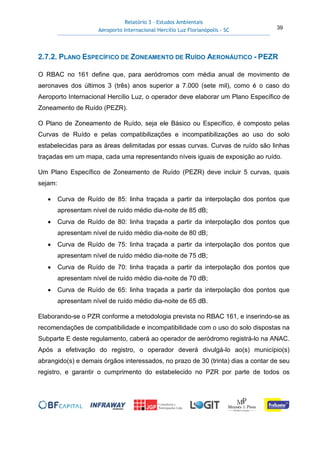 Relatório 3 – Estudos Ambientais
Aeroporto Internacional Hercílio Luz Florianópolis - SC 39
2.7.2. PLANO ESPECÍFICO DE ZONEAMENTO DE RUÍDO AERONÁUTICO - PEZR
O RBAC no 161 define que, para aeródromos com média anual de movimento de
aeronaves dos últimos 3 (três) anos superior a 7.000 (sete mil), como é o caso do
Aeroporto Internacional Hercílio Luz, o operador deve elaborar um Plano Específico de
Zoneamento de Ruído (PEZR).
O Plano de Zoneamento de Ruído, seja ele Básico ou Específico, é composto pelas
Curvas de Ruído e pelas compatibilizações e incompatibilizações ao uso do solo
estabelecidas para as áreas delimitadas por essas curvas. Curvas de ruído são linhas
traçadas em um mapa, cada uma representando níveis iguais de exposição ao ruído.
Um Plano Específico de Zoneamento de Ruído (PEZR) deve incluir 5 curvas, quais
sejam:
• Curva de Ruído de 85: linha traçada a partir da interpolação dos pontos que
apresentam nível de ruído médio dia-noite de 85 dB;
• Curva de Ruído de 80: linha traçada a partir da interpolação dos pontos que
apresentam nível de ruído médio dia-noite de 80 dB;
• Curva de Ruído de 75: linha traçada a partir da interpolação dos pontos que
apresentam nível de ruído médio dia-noite de 75 dB;
• Curva de Ruído de 70: linha traçada a partir da interpolação dos pontos que
apresentam nível de ruído médio dia-noite de 70 dB;
• Curva de Ruído de 65: linha traçada a partir da interpolação dos pontos que
apresentam nível de ruído médio dia-noite de 65 dB.
Elaborando-se o PZR conforme a metodologia prevista no RBAC 161, e inserindo-se as
recomendações de compatibilidade e incompatibilidade com o uso do solo dispostas na
Subparte E deste regulamento, caberá ao operador de aeródromo registrá-lo na ANAC.
Após a efetivação do registro, o operador deverá divulgá-lo ao(s) município(s)
abrangido(s) e demais órgãos interessados, no prazo de 30 (trinta) dias a contar de seu
registro, e garantir o cumprimento do estabelecido no PZR por parte de todos os
 