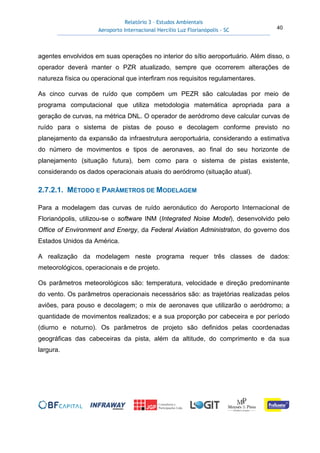 Relatório 3 – Estudos Ambientais
Aeroporto Internacional Hercílio Luz Florianópolis - SC 40
agentes envolvidos em suas operações no interior do sítio aeroportuário. Além disso, o
operador deverá manter o PZR atualizado, sempre que ocorrerem alterações de
natureza física ou operacional que interfiram nos requisitos regulamentares.
As cinco curvas de ruído que compõem um PEZR são calculadas por meio de
programa computacional que utiliza metodologia matemática apropriada para a
geração de curvas, na métrica DNL. O operador de aeródromo deve calcular curvas de
ruído para o sistema de pistas de pouso e decolagem conforme previsto no
planejamento da expansão da infraestrutura aeroportuária, considerando a estimativa
do número de movimentos e tipos de aeronaves, ao final do seu horizonte de
planejamento (situação futura), bem como para o sistema de pistas existente,
considerando os dados operacionais atuais do aeródromo (situação atual).
2.7.2.1. MÉTODO E PARÂMETROS DE MODELAGEM
Para a modelagem das curvas de ruído aeronáutico do Aeroporto Internacional de
Florianópolis, utilizou-se o software INM (Integrated Noise Model), desenvolvido pelo
Office of Environment and Energy, da Federal Aviation Administraton, do governo dos
Estados Unidos da América.
A realização da modelagem neste programa requer três classes de dados:
meteorológicos, operacionais e de projeto.
Os parâmetros meteorológicos são: temperatura, velocidade e direção predominante
do vento. Os parâmetros operacionais necessários são: as trajetórias realizadas pelos
aviões, para pouso e decolagem; o mix de aeronaves que utilizarão o aeródromo; a
quantidade de movimentos realizados; e a sua proporção por cabeceira e por período
(diurno e noturno). Os parâmetros de projeto são definidos pelas coordenadas
geográficas das cabeceiras da pista, além da altitude, do comprimento e da sua
largura.
 