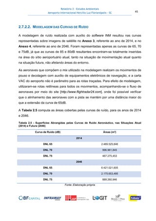 Relatório 3 – Estudos Ambientais
Aeroporto Internacional Hercílio Luz Florianópolis - SC 45
2.7.2.2. MODELAGEM DAS CURVAS DE RUÍDO
A modelagem de ruído realizada com auxílio do software INM resultou nas curvas
representadas sobre imagens de satélite no Anexo 3, referente ao ano de 2014, e no
Anexo 4, referente ao ano de 2046. Foram representadas apenas as curvas de 65, 70
e 75dB, já que as curvas de 85 e 80dB resultantes encontram-se totalmente inseridas
na área do sítio aeroportuário atual, tanto na situação de movimentação atual quanto
na situação futura, não afetando áreas do entorno.
As aeronaves que compõem o mix utilizado na modelagem realizam os movimentos de
pouso e decolagem com auxílio de equipamentos eletrônicos de navegação, e a carta
VAC do aeroporto não é parâmetro para as rotas traçadas. Para efeito de modelagem,
utilizaram-se rotas retilíneas para todos os movimentos, acompanhando-se o fluxo de
aeronaves por meio do site [http://www.flightradar24.com], onde foi possível verificar
que o alinhamento das aeronaves com a pista se mantém por uma distância maior do
que a extensão da curva de 65dB.
A Tabela 2.5 computa as áreas cobertas pelas curvas de ruído, para os anos de 2014
e 2046.
Tabela 2.5 - Superfícies Abrangidas pelas Curvas de Ruído Aeronáutico, nas Situações Atual
(2014) e Futura (2046)
Curva de Ruído (dB) Áreas (m²)
2014
DNL 65 2.489.525,846
DNL 70 996.961,845
DNL 75 467.275,453
2046
DNL 65 6.421.021,605
DNL 70 2.175.653,485
DNL 75 889.260,946
Fonte: Elaboração própria
 