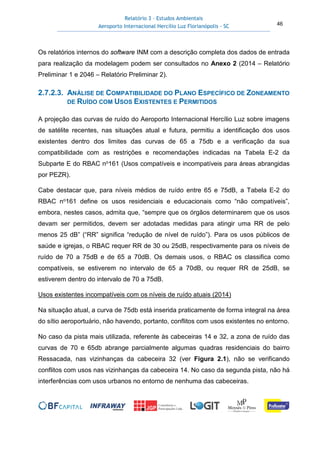 Relatório 3 – Estudos Ambientais
Aeroporto Internacional Hercílio Luz Florianópolis - SC 46
Os relatórios internos do software INM com a descrição completa dos dados de entrada
para realização da modelagem podem ser consultados no Anexo 2 (2014 – Relatório
Preliminar 1 e 2046 – Relatório Preliminar 2).
2.7.2.3. ANÁLISE DE COMPATIBILIDADE DO PLANO ESPECÍFICO DE ZONEAMENTO
DE RUÍDO COM USOS EXISTENTES E PERMITIDOS
A projeção das curvas de ruído do Aeroporto Internacional Hercílio Luz sobre imagens
de satélite recentes, nas situações atual e futura, permitiu a identificação dos usos
existentes dentro dos limites das curvas de 65 a 75db e a verificação da sua
compatibilidade com as restrições e recomendações indicadas na Tabela E-2 da
Subparte E do RBAC no161 (Usos compatíveis e incompatíveis para áreas abrangidas
por PEZR).
Cabe destacar que, para níveis médios de ruído entre 65 e 75dB, a Tabela E-2 do
RBAC no161 define os usos residenciais e educacionais como “não compatíveis”,
embora, nestes casos, admita que, “sempre que os órgãos determinarem que os usos
devam ser permitidos, devem ser adotadas medidas para atingir uma RR de pelo
menos 25 dB” (“RR” significa “redução de nível de ruído”). Para os usos públicos de
saúde e igrejas, o RBAC requer RR de 30 ou 25dB, respectivamente para os níveis de
ruído de 70 a 75dB e de 65 a 70dB. Os demais usos, o RBAC os classifica como
compatíveis, se estiverem no intervalo de 65 a 70dB, ou requer RR de 25dB, se
estiverem dentro do intervalo de 70 a 75dB.
Usos existentes incompatíveis com os níveis de ruído atuais (2014)
Na situação atual, a curva de 75db está inserida praticamente de forma integral na área
do sítio aeroportuário, não havendo, portanto, conflitos com usos existentes no entorno.
No caso da pista mais utilizada, referente às cabeceiras 14 e 32, a zona de ruído das
curvas de 70 e 65db abrange parcialmente algumas quadras residenciais do bairro
Ressacada, nas vizinhanças da cabeceira 32 (ver Figura 2.1), não se verificando
conflitos com usos nas vizinhanças da cabeceira 14. No caso da segunda pista, não há
interferências com usos urbanos no entorno de nenhuma das cabeceiras.
 