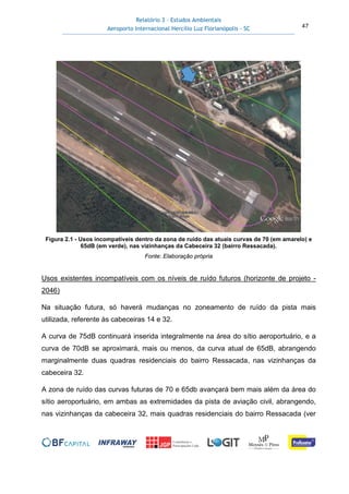 Relatório 3 – Estudos Ambientais
Aeroporto Internacional Hercílio Luz Florianópolis - SC 47
Figura 2.1 - Usos incompatíveis dentro da zona de ruído das atuais curvas de 70 (em amarelo) e
65dB (em verde), nas vizinhanças da Cabeceira 32 (bairro Ressacada).
Fonte: Elaboração própria
Usos existentes incompatíveis com os níveis de ruído futuros (horizonte de projeto -
2046)
Na situação futura, só haverá mudanças no zoneamento de ruído da pista mais
utilizada, referente às cabeceiras 14 e 32.
A curva de 75dB continuará inserida integralmente na área do sítio aeroportuário, e a
curva de 70dB se aproximará, mais ou menos, da curva atual de 65dB, abrangendo
marginalmente duas quadras residenciais do bairro Ressacada, nas vizinhanças da
cabeceira 32.
A zona de ruído das curvas futuras de 70 e 65db avançará bem mais além da área do
sítio aeroportuário, em ambas as extremidades da pista de aviação civil, abrangendo,
nas vizinhanças da cabeceira 32, mais quadras residenciais do bairro Ressacada (ver
 