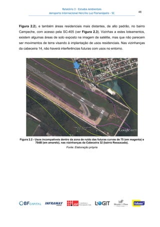 Relatório 3 – Estudos Ambientais
Aeroporto Internacional Hercílio Luz Florianópolis - SC 48
Figura 2.2), e também áreas residenciais mais distantes, de alto padrão, no bairro
Campeche, com acesso pela SC-405 (ver Figura 2.3). Vizinhas a estes loteamentos,
existem algumas áreas de solo exposto na imagem de satélite, mas que não parecem
ser movimentos de terra visando à implantação de usos residenciais. Nas vizinhanças
da cabeceira 14, não haverá interferências futuras com usos no entorno.
Figura 2.2 - Usos incompatíveis dentro da zona de ruído das futuras curvas de 75 (em magenta) e
70dB (em amarelo), nas vizinhanças da Cabeceira 32 (bairro Ressacada).
Fonte: Elaboração própria
 