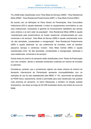 Relatório 3 – Estudos Ambientais
Aeroporto Internacional Hercílio Luz Florianópolis - SC 50
70 a 65dB estão classificadas como “Área Mista de Serviços (AMS)”, “Área Residencial
Mista (ARM)”, “Área Residencial Predominante (ARP)” e “Área Mista Central (AMC)”.
De acordo com as definições do Plano Diretor de Florianópolis, Área Comunitária
Institucional (ACI) é aquela destinada “a todos os equipamentos comunitários ou aos
usos institucionais, necessários à garantia do funcionamento satisfatório dos demais
usos urbanos e ao bem estar da população”. Área Residencial Mista (ARM) é aquela
“caracterizada pela predominância da função residencial, complementada por usos
comerciais e de serviços”. Área Mista de Serviço (AMS) é aquela caracterizada como
“de alta densidade, complexidade e miscigenação”. Área Residencial Predominante
(ARP) é aquela destinada “ao uso preferencial de moradias, onde se admitem
pequenos serviços e comércios vicinais”. Área Mista Central (AMC) é aquela
caracterizada como “de alta densidade, complexidade e miscigenação, destinada a
usos residenciais, comerciais e de serviços”.
Outras áreas do entorno do aeroporto estão classificadas como “Áreas de Preservação
com Uso Limitado”, devido a restrições ambientais incidentes em trechos de encostas
ou planícies.
Constata-se, portanto, que o zoneamento vigente nas áreas urbanas do entorno do
Aeroporto Internacional de Florianópolis apresenta incompatibilidades com as
restrições de uso do solo estabelecidas pelo RBAC no 161, decorrentes da aplicação
do PEZR futuro, basicamente, devido à permissão para usos residenciais nas quadras
mais próximas do aeroporto, no bairro Ressacada, e também na direção sudeste
(Campeche), nas áreas ao longo da SC-405 localizadas dentro dos limites da curva de
65dB.
 